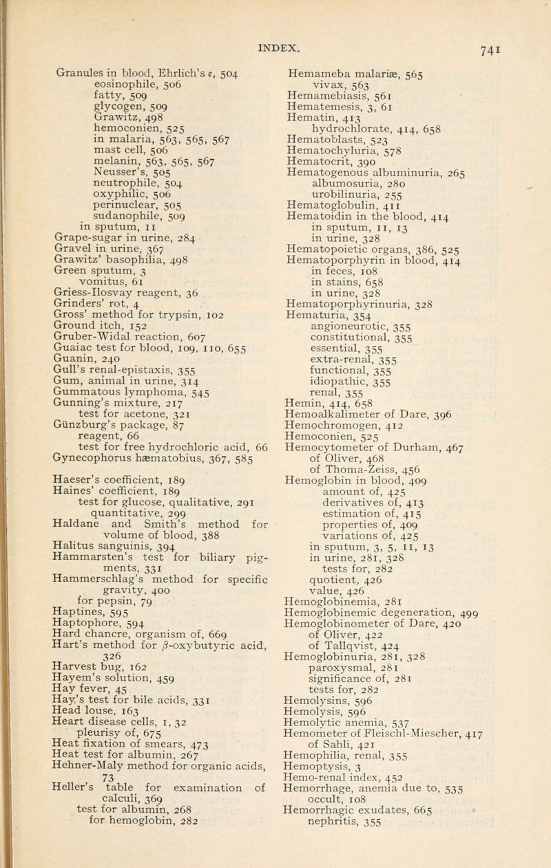 Granules in blood, Ehrlich's e, 504 eosinophile, 506 fatty, 509 glycogen, 509 Grawitz, 498 hemoconien, 525 in malaria, 563, 565, 567 mast cell, 506 melanin, 563, 565, 567 Neusser's, 505 neutrophile, 504 oxyphilic, 506 perinuclear, 505 sudanophile, 509 in sputum, 11 Grape-sugar in urine, 284 Gravel in urine, 367 Grawitz' basophilia, 498 Green sputum, 3 vomitus, 61 Griess-Ilosvay reagent, 36 Grinders' rot, 4 Gross' method for trypsin, 102 Ground itch, 152 Gruber-Widal reaction, 607 Guaiac test for blood, 109, no, 655 Guanin, 240 Gull's renal-epistaxis, 355 Gum, animal in urine, 314 Gummatous lymphoma, 545 Gunning's mixture, 217 test for acetone, 321 Giinzburg's package, 87 reagent, 66 test for free hydrochloric acid, 66 Gynecophorus haematobius, 367, 585 Haeser's coefficient, 189 Haines' coefficient, 189 test for glucose, qualitative, 291 quantitative, 299 Haldane and Smith's method for volume of blood, 388 Halitus sanguinis, 394 Hammarsten's test for biliary pig- ments, 331 Hammerschlag's method for specific gravity, 400 for pepsin, 79 Hap tines, 595 Haptophore, 594 Hard chancre, organism of, 669 Hart's method for .3-oxybutyric acid, 326 Harvest bug, 162 Hayem's solution, 459 Hay fever, 45 Hay's test for bile acids, 331 Head louse, 163 Heart disease cells, i, 32 pleurisy of, 675 Heat fixation of smears, 473 Heat test for albumin, 267 Hehner-Maly method for organic acids, 73 Heller's table for examination of calculi, 369 test for albumin, 268 for hemoglobin, 282 Hemameba malariae, 565 vivax, 563 Hemamebiasis, 561 Hematemesis, 3, 61 Hematin, 413 hydrochlorate, 414, 658 Hematoblasts, 523 Hematochyluria, 578 Hematocrit, 390 Hematogenous albuminuria, 265 albumosuria, 280 urobilinuria, 255 Hematoglobulin, 411 Hematoidin in the blood, 414 in sputum, 11, 13 in urine, 328 Hematopoietic organs, 386, 525 Hematoporphyrin in blood, 414 in feces, 108 in stains, 658 in urine, 328 Hematoporphyrinuria, 328 Hematuria, 354 angioneurotic, 355 constitutional, 355 essential, 355 extra-renal, 355 functional, 355 idiopathic, 355 renal, 355 Hemin, 414, 658 Hemoalkalimeter of Dare, 396 Hemochromogen, 412 Hemoconien, 525 Hemocytometer of Durham, 467 of Oliver, 468 of Thoma-Zeiss, 456 Hemoglobin in blood, 409 amount of, 425 derivatives of, 413 estimation of, 415 properties of, 409 variations of, 425 in sputum, 3, 5, 11, 13 in urine, 281, 328 tests for, 282 quotient, 426 value, 426 Hemoglobinemia, 281 Hemoglobinemic degeneration, 499 Hemoglobinometer of Dare, 420 of Oliver, 422 of Tallqvist, 424 Hemoglobinuria, 281, 328 paroxysmal, 281 significance of, 281 tests for, 282 Hemolysins, 596 Hemolysis, 596 Hemolytic anemia, 537 Hemometer of Fleischl-Miescher, 417 of Sahli, 421 Hemophilia, renal, 355 Hemoptysis, 3 Hemo-renal index, 452 Hemorrhage, anemia due to, 535 occult, 108 Hemorrhagic exudates, 665 nephritis, 355