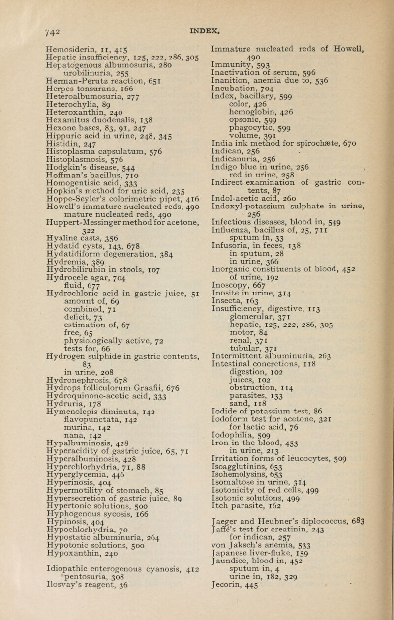 Hemosiderin, ii, 415 Hepatic insufficiency, 125, 222, 286, 305 Hepatogenous albumosuria, 280 urobilinuria, 255 Herman-Perutz reaction, 651 Herpes tonsurans, 166 Heteroalbumosuria, 277 Heterochylia, 89 Heteroxanthin, 240 Hexamitus duodenalis, 138 Hexone bases, 83, 91, 247 Hippuric acid in urine, 248, 345 Histidin, 247 Histoplasma capsulatum, 576 Histoplasmosis, 576 Hodgkin's disease, 544 Hoffman's bacillus, 710 Homogentisic acid, 333 Hopkin's method for uric acid, 235 Hoppe-Seyler's colorimetric pipet, 416 Howell's immature nucleated reds, 490 mature nucleated reds, 490 Huppert-Messinger method for acetone, 322 Hyaline casts, 356 Hydatid cysts, 143, 678 Hydatidiform degeneration, 384 Hydremia, 389 Hydrobilirubin in stools, 107 Hydrocele agar, 704 fluid, 677 Hydrochloric acid in gastric juice, 51 amount of, 69 combined, 71 deficit, 73 estimation of, 67 free, 65 physiologically active, 72 tests for, 66 Hydrogen sulphide in gastric contents, 83 in urine, 208 Hydronephrosis, 678 Hydrops folliculorum Graafii, 676 Hydroquinone-acetic acid, 333 Hydruria, 178 Hymenolepis diminuta, 142 flavopunctata, 142 murina, 142 nana, 142 Hypalbuminosis, 428 Hyperacidity of gastric juice, 65, 71 Hyperalbuminosis, 428 Hyperchlorhydria, 71, 88 Hyperglycemia, 446 Hyperinosis, 404 Hypermotility of stomach, 85 Hypersecretion of gastric juice, 89 Hypertonic solutions, 500 Hyphogenous sycosis, 166 Hypinosis, 404 Hypochlorhydria, 70 Hypostatic albuminuria, 264 Hypotonic solutions, 500 Hypoxanthin, 240 Idiopathic enterogenous cyanosis, 412 pentosuria, 308 Ilosvay's reagent, 36 Immature nucleated reds of Howell, 490 Immunity, 593 Inactivation of serum, 596 Inanition, anemia due to, 536 Incubation, 704 Index, bacillary, 599 color, 426 hemoglobin, 426 opsonic, 599 phagocytic, 599 volume, 391 India ink method for spirochaete, 670 Indican, 256 Indicanuria, 256 Indigo blue in urine, 256 red in urine, 258 Indirect examination of gastric con- tents, 87 Indol-acetic acid, 260 Indoxyl-potassium sulphate in urine, 256 Infectious diseases, blood in, 549 Influenza, bacillus of, 25, 711 sputum in, 33 Infusoria, in feces, 138 in sputum, 28 in urine, 366 Inorganic constituents of blood, 452 of urine, 192 Inoscopy, 667 Inosite in urine, 314 Insecta, 163 Insufficiency, digestive, 113 glomerular, 371 hepatic, 125, 222, 286, 305 motor, 84 renal, 371 tubular, 371 Intermittent albuminuria, 263 Intestinal concretions, 118 digestion, 102 juices, 102 obstruction, 114 parasites, 133 sand, 118 Iodide of potassium test, 86 Iodoform test for acetone, 321 for lactic acid, 76 lodophilia, 509 Iron in the blood, 453 in urine, 213 Irritation forms of leucocytes, 509 Isoagglutinins, 653 Isohemolysins, 653 Isomaltose in urine, 314 Isotonicity of red cells, 499 Isotonic solutions, 499 Itch parasite, 162 Jaeger and Heubner's diplococcus, 683 Jaffe's test for creatinin, 243 for indican, 257 von Jaksch's anemia, 533 Japanese liver-fluke, 159 Jaundice, blood in, 452 sputum in, 4 urine in, 182, 329 Jecorin, 445