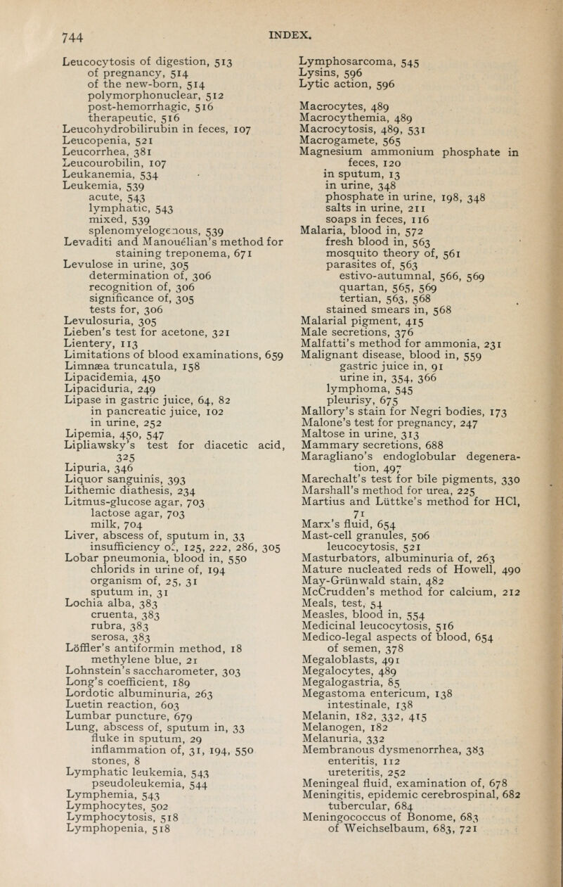 Leucocytosis of digestion, 513 of pregnancy, 514 of the new-born, 514 polymorphonuclear, 512 post-hemorrhagic, 516 therapeutic, 516 Leucohydrobilirubin in feces, 107 Leucopenia, 521 Leucorrhea, 381 Leucourobilin, 107 Leukanemia, 534 Leukemia, 539 acute, 543 lymphatic, 543 mixed, 539 splenomyelogenous, 539 Levaditi and Manouelian's method for staining treponema, 671 Levulose in urine, 305 determination of, 306 recognition of, 306 significance of, 305 tests for, 306 Levulosuria, 305 Lieben's test for acetone, 321 Lientery, 113 Limitations of blood examinations, 659 Limnaea truncatula, 158 Lipacidemia, 450 Lipaciduria, 249 Lipase in gastric juice, 64, 82 in pancreatic juice, 102 in urine, 252 Lipemia, 450, 547 Lipliawsky's test for diacetic acid, 325 Lipuria, 346 Liquor sanguinis, 393 Lithemic diathesis, 234 Litmus-glucose agar, 703 lactose agar, 703 milk, 704 Liver, abscess of, sputum in, 33 insufficiency or, 125, 222, 286, 305 Lobar pneumonia, blood in, 550 chlorids in urine of, 194 organism of, 25, 31 sputum in, 31 Lochia alba, 383 cruenta, 383 rubra, 383 serosa, 383 LofHer's antiformin method, 18 methylene blue, 21 Lohnstein's saccharometer, 303 Long's coefficient, 189 Lordotic albuminuria, 263 Luetin reaction, 603 Lumbar puncture, 679 Lung, abscess of, sputum in, 33 fluke in sputum, 29 inflammation of, 31, 194, 550 stones, 8 Lymphatic leukemia, 543 pseudoleukemia, 544 Lymphemia, 543 Lymphocytes, 502 Lymphocytosis, 518 Lymphopenia, 518 Lymphosarcoma, 545 Lysins, 596 Lytic action, 596 Macrocytes, 489 Macrocythemia, 489 Macrocytosis, 489, 531 Macrogamete, 565 Magnesium ammonium phosphate in feces, 120 in sputum, 13 in urine, 348 phosphate in urine, 198, 348 salts in urine, 211 soaps in feces, 116 Malaria, blood in, 572 fresh blood in, 563 mosquito theory of, 561 parasites of, 563 estivo-autumnal, 566, 569 quartan, 565, 569 tertian, 563, 568 stained smears in, 568 Malarial pigment, 415 Male secretions, 376 Malfatti's method for ammonia, 231 Malignant disease, blood in, 559 gastric juice in, 91 urine in, 354, 366 lymphoma, 545 pleurisy, 675 Mallory's stain for Negri bodies, 173 Malone's test for pregnancy, 247 Maltose in urine, 313 Mammary secretions, 688 Maragliano's endoglobular degenera- tion, 497 Marechalt's test for bile pigments, 330 Marshall's method for urea, 225 Martius and Liittke's method for HCl, 71 Marx's fluid, 654 Mast-cell granules, 506 leucocytosis, 521 Masturbators, albuminuria of, 263 Mature nucleated reds of Howell, 490 May-Griinwald stain, 482 McCrudden's method for calcium, 212 Meals, test, 54 Measles, blood in, 554 Medicinal leucocytosis, 516 Medico-legal aspects of blood, 654 of semen, 378 Megaloblasts, 491 Megalocytes, 489 Megalogastria, 85 Megastoma entericum, 138 intestinale, 138 Melanin, 182, 332, 415 Melanogen, 182 Melanuria, 332 Membranous dysmenorrhea, 383 enteritis, 112 ureteritis, 252 Meningeal fluid, examination of, 678 Meningitis, epidemic cerebrospinal, 682 tubercular, 684 Meningococcus of Bonome, 683 of Weichselbaum, 683, 721