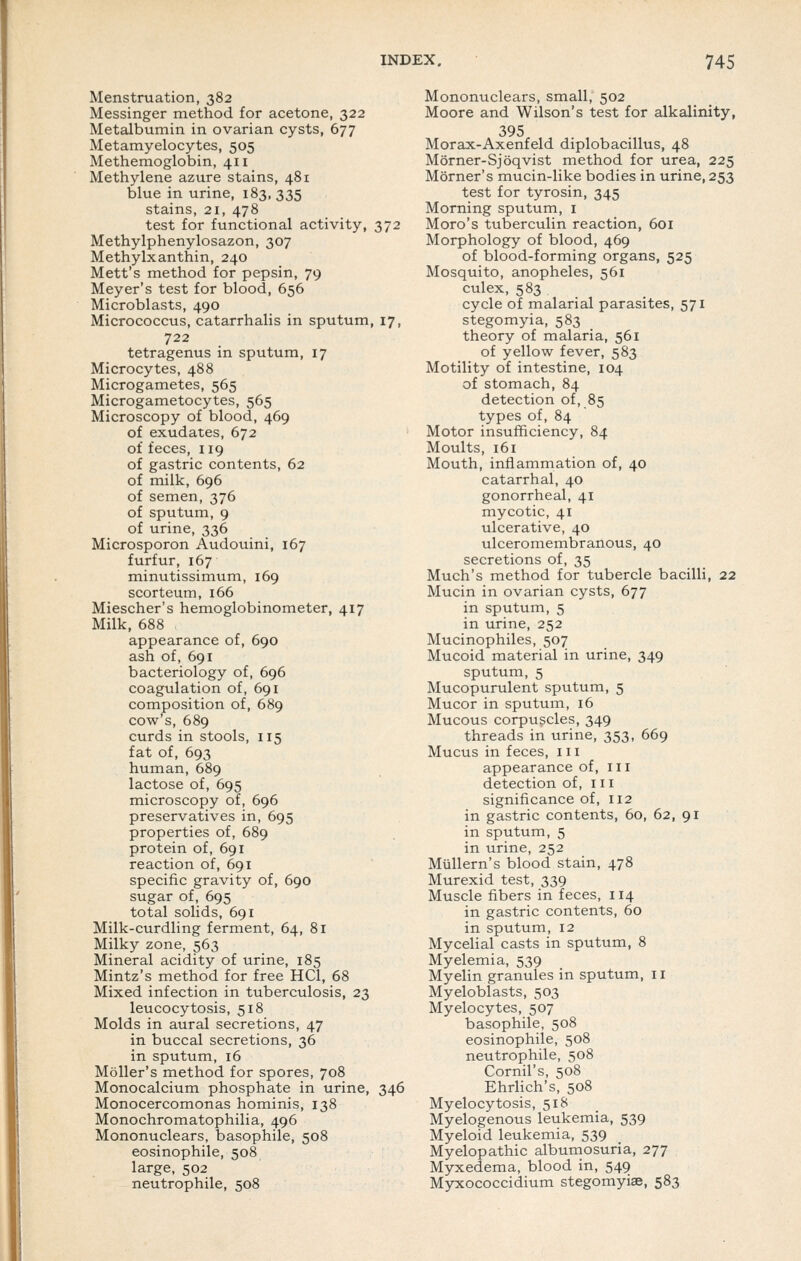 Menstruation, 382 Messinger method for acetone, 322 Metalbumin in ovarian cysts, 677 Metamyelocytes, 505 Methemoglobin, 411 Methylene azure stains, 481 blue in urine, 183,335 stains, 21, 478 test for functional activity, 372 Methylphenylosazon, 307 Methylxanthin, 240 Mett's method for pepsin, 79 Meyer's test for blood, 656 Microblasts, 490 Micrococcus, catarrhalis in sputum, 17, 722 tetragenus in sputum, 17 Microcytes, 488 Microgametes, 565 Microgametocytes, 565 Microscopy of blood, 469 of exudates, 672 of feces, 119 of gastric contents, 62 of milk, 696 of semen, 376 of sputum, 9 of urine, 336 Microsporon Audouini, 167 furfur, 167 minutissimum, 169 scorteum, 166 Miescher's hemoglobinometer, 417 Milk, 688 appearance of, 690 ash of, 691 bacteriology of, 696 coagulation of, 691 composition of, 689 cow's, 689 curds in stools, 115 fat of, 693 human, 689 lactose of, 695 microscopy of, 696 preservatives in, 695 properties of, 689 protein of, 691 reaction of, 691 specific gravity of, 690 sugar of, 695 total solids, 691 Milk-curdling ferment, 64, 81 Milky zone, 563 Mineral acidity of urine, 185 Mintz's method for free HCl, 68 Mixed infection in tuberculosis, 23 leucocytosis, 518 Molds in aural secretions, 47 in buccal secretions, 36 in sputum, 16 Moller's method for spores, 708 Monocalcium phosphate in urine, 346 Monocercomonas hominis, 138 Monochromatophilia, 496 Mononuclears, basophile, 508 eosinophile, 508 large, 502 neutrophile, 508 Mononuclears, small, 502 Moore and Wilson's test for alkalinity, 395 Morax-Axenfeld diplobacillus, 48 Morner-Sjoqvist method for urea, 225 Morner's mucin-like bodies in urine, 253 test for tyrosin, 345 Morning sputum, i Moro's tuberculin reaction, 601 Morphology of blood, 469 of blood-forming organs, 525 Mosquito, anopheles, 561 culex, 583 cycle of malarial parasites, 571 stegomyia, 583 theory of malaria, 561 of yellow fever, 583 Motility of intestine, 104 of stomach, 84 detection of, 85 types of, 84 Motor insufficiency, 84 Moults, 161 Mouth, inflammation of, 40 catarrhal, 40 gonorrheal, 41 mycotic, 41 ulcerative, 40 ulceromembranous, 40 secretions of, 35 Much's method for tubercle bacilli, 22 Mucin in ovarian cysts, 677 in sputum, 5 in urine, 252 Mucinophiles, 507 Mucoid material in urine, 349 sputum, 5 Mucopurulent sputum, 5 Mucor in sputum, 16 Mucous corpuscles, 349 threads in urine, 353, 669 Mucus in feces, 111 appearance of, 111 detection of, 111 significance of, 112 in gastric contents, 60, 62, 91 in sputum, 5 in urine, 252 MuUern's blood stain, 478 Murexid test, 339 Muscle fibers in feces, 114 in gastric contents, 60 in sputum, 12 Mycelial casts in sputum, 8 Myelemia, 539 Myelin granules in sputum, 11 Myeloblasts, 503 Myelocytes, 507 basophile, 508 eosinophile, 508 neutrophile, 508 Cornil's, 508 Ehrlich's, 508 Myelocytosis, 51S Myelogenous leukemia, 539 Myeloid leukemia, 539 Myelopathic albumosuria, 277 Myxedema, blood in, 549 Myxococcidium stegomyiae, 583