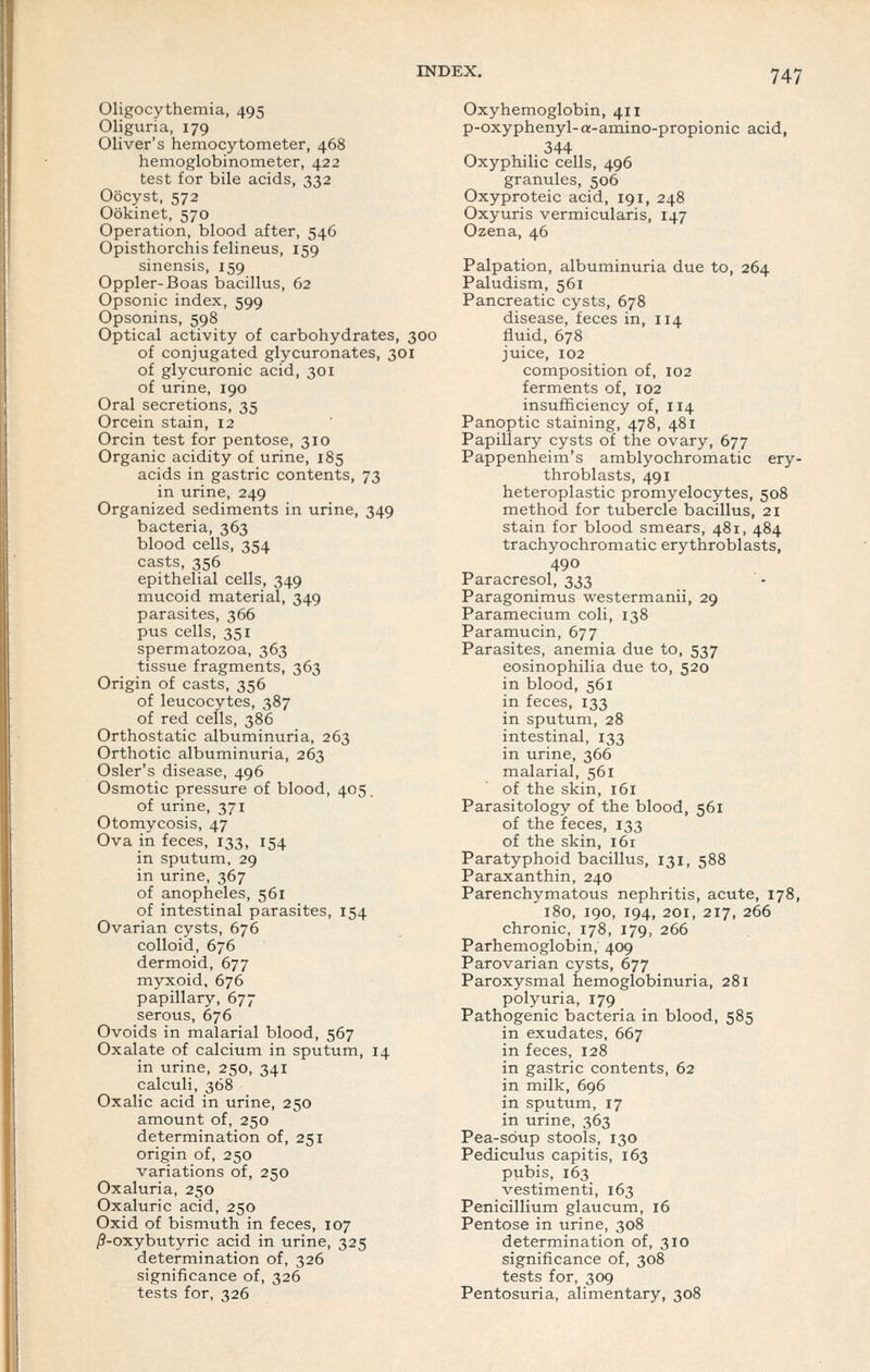 Oligocythemia, 495 Oliguria, 179 Oliver's hemocytometer, 468 hemoglobinometer, 422 test for bile acids, 332 Oocyst, 572 Ookinet, 570 Operation, blood after, 546 Opisthorchis felineus, 159 sinensis, 159 Oppler-Boas bacillus, 62 Opsonic index, 599 Opsonins, 598 Optical activity of carbohydrates, 300 of conjugated glycuronates, 301 of glycuronic acid, 301 of urine, 190 Oral secretions, 35 Orcein stain, 12 Orcin test for pentose, 310 Organic acidity of urine, 185 acids in gastric contents, 73 in urine, 249 Organized sediments in urine, 349 bacteria, 363 blood cells, 354 casts, 356 epithelial cells, 349 mucoid material, 349 parasites, 366 pus cells, 351 spermatozoa, 363 tissue fragments, 363 Origin of casts, 356 of leucocytes, 387 of red cells, 386 Orthostatic albuminuria, 263 Orthotic albuminuria, 263 Osier's disease, 496 Osmotic pressure of blood, 405. of urine, 371 Otomycosis, 47 Ova in feces, 133, 154 in sputum, 29 in urine, 367 of anopheles, 561 of intestinal parasites, 154 Ovarian cysts, 676 colloid, 676 dermoid, 677 myxoid, 676 papillary, 677 serous, 676 Ovoids in malarial blood, 567 Oxalate of calcium in sputum, 14 in urine, 250, 341 calculi, 368 Oxalic acid in urine, 250 amount of, 250 determination of, 251 origin of, 250 variations of, 250 Oxaluria, 250 Oxaluric acid, 250 Oxid of bismuth in feces, 107 ^-oxybutyric acid in urine, 325 determination of, 326 significance of, 326 tests for, 326 Oxyhemoglobin, 411 p-oxyphenyl- a-amino-propionic acid, 344 Oxyphilic cells, 496 granules, 506 Oxyproteic acid, 191, 248 Oxyuris vermicularis, 147 Ozena, 46 Palpation, albuminuria due to, 264 Paludism, 561 Pancreatic cysts, 678 disease, feces in, 114 fluid, 678 juice, 102 composition of, 102 ferments of, 102 insufficiency of, 114 Panoptic staining, 478, 481 Papillary cysts of the ovary, 677 Pappenheim's amblyochromatic ery- throblasts, 491 heteroplastic promyelocytes, 508 method for tubercle bacillus, 21 stain for blood smears, 481, 484 trachyochromatic erythroblasts, 490 Paracresol, 333 Paragonimus westermanii, 29 Paramecium coli, 138 Paramucin, 677 Parasites, anemia due to, 537 eosinophilia due to, 520 in blood, 561 in feces, 133 in sputum, 28 intestinal, 133 in urine, 366 malarial, 561 of the skin, 161 Parasitology of the blood, 561 of the feces, 133 of the skin, 161 Paratyphoid bacillus, 131, 588 Paraxanthin, 240 Parenchymatous nephritis, acute, 178, 180, 190, 194, 201, 217, 266 chronic, 178, 179, 266 Parhemoglobin, 409 Parovarian cysts, 677 Paroxysmal hemoglobinuria, 281 polyuria, 179 Pathogenic bacteria in blood, 585 in exudates, 667 in feces, 128 in gastric contents, 62 in milk, 696 in sputum, 17 in urine, 363 Pea-soup stools, 130 Pedicuius capitis, 163 pubis, 163 vestimenti, 163 Penicillium glaucum, 16 Pentose in urine, 308 determination of, 310 significance of, 308 tests for, 309 Pentosuria, alimentary, 308