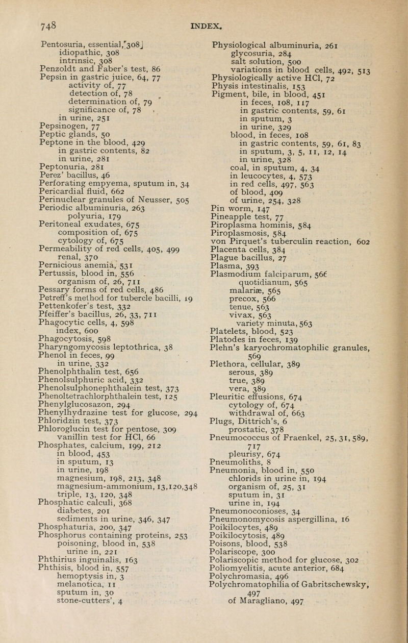 Pentosuria, essentia],'308] idiopathic, 308 intrinsic, 308 Penzoldt and Faber's test, 86 Pepsin in gastric juice, 64, 77 activity of, 77 detection of, 78 determination of, 79 significance of, 78 in urine, 251 Pepsinogen, 77 Peptic glands, 50 Peptone in the blood, 429 in gastric contents, 82 in urine, 281 Peptonuria, 281 Perez' bacillus, 46 Perforating empyema, sputum in, 34 Pericardial fluid, 662 Perinuclear granules of Neusser, 505 Periodic albuminuria, 263 polyuria, 179 Peritoneal exudates, 675 composition of, 675 cytology of, 675 Permeability of red cells, 405, 499 renal, 370 Pernicious anemia, 531 Pertussis, blood in, 556 . organism of, 26, 711 Pessary forms of red cells, 486 Petreff's method for tubercle bacilli, 19 Pettenkofer's test, 332 Pfeiffer's bacillus, 26, 33, 711 Phagocytic cells, 4, 598 index, 600 Phagocytosis, 598 Pharyngomycosis leptothrica, 38 Phenol in feces, 99 in urine, 332 Phenolphthalin test, 656 Phenolsulphuric acid, 332 Phenoltetrachlorphthalein test, 125 Phenylglucosazon, 294 Phenylhydrazine test for glucose, 294 Phloridzin test, 373 Phloroglucin test for pentose, 309 vanillin test for HCl, 66 Phosphates, calcium, 199, 212 in blood, 453 in sputum, 13 in urine, 198 magnesium, 198, 213, 348 magnesium-ammonium, 13,120,348 triple, 13, 120, 348 Phosphatic calculi, 368 diabetes, 201 sediments in urine, 346, 347 Phosphaturia, 200, 347 Phosphorus containing proteins, 253 poisoning, blood in, 538 urine in, 221 Phthirius inguinalis, 163 Phthisis, blood in, 557 hemoptysis in, 3 melanotica, 11 sputum in, 30 stone-cutters', 4 Physiological albuminuria, 261 glycosuria, 284 salt solution, 500 variations in blood cells, 492, 513 Physiologically active HCl, 72 Physis intestinalis, 153 Pigment, bile, in blood, 451 in feces, 108, 117 in gastric contents, 59, 61 in sputum, 3 in urine, 329 blood, in feces, 108 in gastric contents, 59, 61, 83 in sputum, 3, 5, 11, 12, 14 in urine, 328 coal, in sputum, 4, 34 in leucocytes, 4, 573 in red cells, 497, 563 of blood, 409 of urine, 254, 328 Pin worm, 147 Pineapple test, 77 Piroplasma hominis, 584 Piroplasmosis, 584 von Pirquet's tuberculin reaction, 602 Placenta cells, 384 Plague bacillus, 27 Plasma, 393 Plasmodium falciparum, 566 quotidianum, 565 malarise, 565 precox, 566 tenue, 563 vivax, 563 variety minuta, 563 Platelets, blood, 523 Platodes in feces, 139 Plehn's karyochromatophilic granules, 569 Plethora, cellular, 389 serous, 389 true, 389 Pleuritic effusions, 674 cytology of, 674 withdrawal of, 663 Plugs, Dittrich's, 6 prostatic, 378 Pneumococcus of Fraenkel, 25, 31,589, 717 pleurisy, 674 Pneumoliths, 8 Pneumonia, blood in, 550 chlorids in urine in, 194 organism of, 25, 31 sputum in, 31 urine in, 194 Pneumonoconioses, 34 Pneumonomycosis aspergillina, 16 Poikilocytes, 489 Poikilocytosis, 489 Poisons, blood, 538 Polariscope, 300 Polariscopic method for glucose, 302 Poliomyelitis, acute anterior, 684 Polychromasia, 496 Polychromatophilia of Gabritschewsky, 497 of Maragliano, 497 I