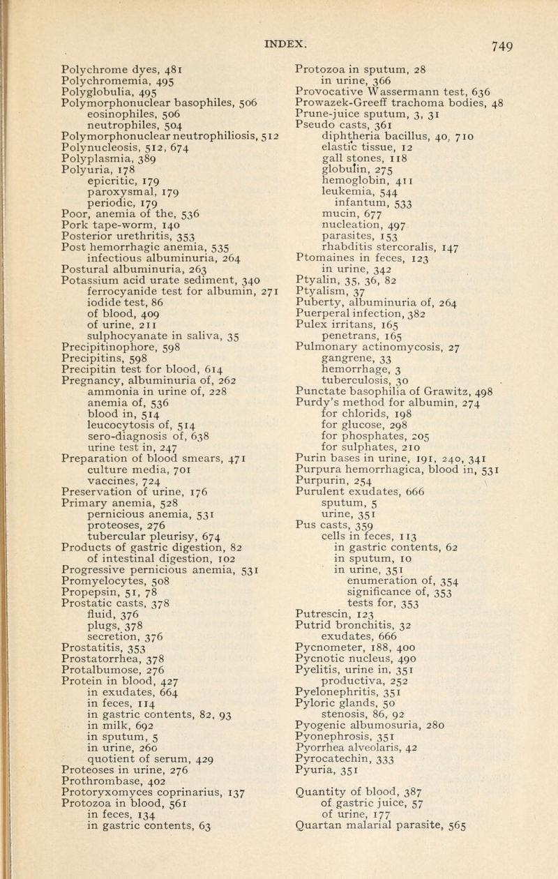 Polychrome dyes, 481 Polychromemia, 495 Polyglobulia, 495 Polymorphonuclear basophiles, 506 eosinophiles, 506 neutrophiles, 504 Polymorphonuclear neutrophiliosis, 512 Polynucleosis, 512, 674 Polyplasmia, 389 Polyuria, 178 epicritic, 179 paroxysmal, 179 periodic, 179 Poor, anemia of the, 536 Pork tape-worm, 140 Posterior urethritis, 353 Post hemorrhagic anemia, 535 infectious albuminuria, 264 Postural albuminuria, 263 Potassium acid urate sediment, 340 ferrocyanide test for albumin, 271 iodide test, 86 of blood, 409 of urine, 211 sulphocyanate in saliva, 35 Precipitinophore, 598 Precipitins, 598 Precipitin test for blood, 614 Pregnancy, albuminuria of, 262 ammonia in urine of, 228 anemia of, 536 blood in, 514 leucocytosis of, 514 sero-diagnosis of, 638 urine test in, 247 Preparation of blood smears, 471 culture media, 701 vaccines, 724 Preservation of urine, 176 Primary anemia, 528 pernicious anemia, 531 proteoses, 276 tubercular pleurisy, 674 Products of gastric digestion, 82 of intestinal digestion, 102 Progressive pernicious anemia, 531 Promyelocytes, 508 Propepsin, 51, 78 Prostatic casts, 378 fluid, 376 plugs, 378 secretion, 376 Prostatitis, 353 Prostatorrhea, 378 Protalbumose, 276 Protein in blood, 427 in exudates, 664 in feces, 114 in gastric contents, 82, 93 in milk, 692 in sputum, 5 in urine, 260 quotient of serum, 429 Proteoses in urine, 276 Prothrombase, 402 Protoryxomyces coprinarius, 137 Protozoa in blood, 561 in feces, 134 in gastric contents, 63 Protozoa in sputum, 28 in urine, 366 Provocative Wassermann test, 636 Prowazek-Greeff trachoma bodies, 48 Prune-juice sputum, 3, 31 Pseudo casts, 361 diphtheria bacillus, 40, 710 elastic tissue, 12 gall stones, 118 globulin, 275 hemoglobin, 411 leukemia, 544 infantum, 533 mucin, 677 nucleation, 497 parasites, 153 rhabditis stercoralis, 147 Ptomaines in feces, 123 in urine, 342 Ptyalin, 35, 36, 82 Ptyalism, 37 Puberty, albuminuria of, 264 Puerperal infection, 382 Pulex irritans, 165 penetrans, 165 Pulmonary actinomycosis, 27 gangrene, 33 hemorrhage, 3 tuberculosis, 30 Punctate basophilia of Grawitz, 498 Purdy's method for albumin, 274 for chlorids, 198 for glucose, 298 for phosphates, 205 for sulphates, 210 Purin bases in urine, 191, 240, 341 Purpura hemorrhagica, blood in, 531 Purpurin, 254 \ Purulent exudates, 666 sputum, 5 urine, 351 Pus casts, 359 cells in feces, 113 in gastric contents, 62 in sputum, 10 in urine, 351 enumeration of, 354 significance of, 353 tests for, 353 Putrescin, 123 Putrid bronchitis, 32 exudates, 666 Pycnometer, 188, 400 Pycnotic nucleus, 490 Pyelitis, urine in, 351 productiva, 252 Pyelonephritis, 351 Pyloric glands, 50 stenosis, 86, 92 Pyogenic albumosuria, 280 Pyonephrosis, 351 Pyorrhea alveolaris, 42 Pyrocatechin, 333 Pyuria, 351 Quantity of blood, 387 of gastric juice, 57 of urine, 177 Quartan malarial parasite, 565