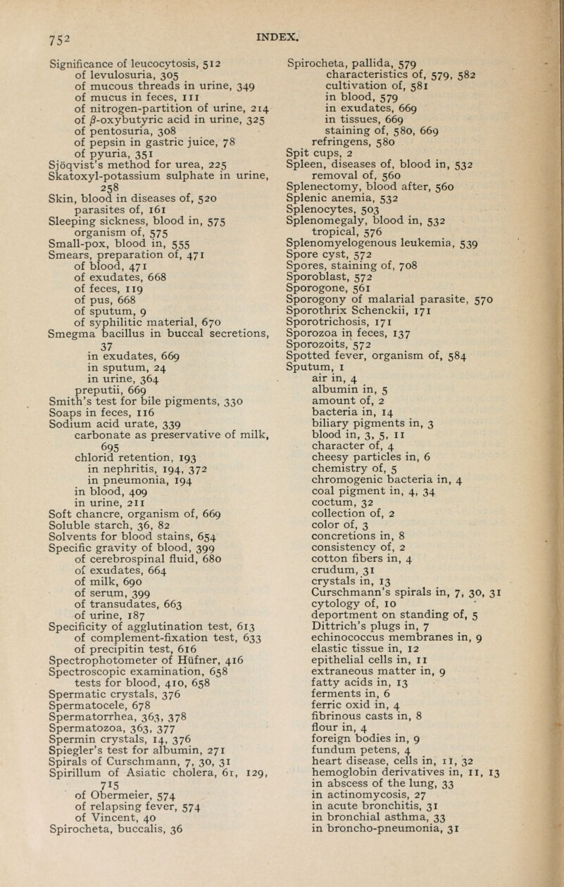 Significance of leucocytosis, 512 of levulosuria, 305 of mucous threads in urine, 349 of mucus in feces, iii of nitrogen-partition of urine, 214 of /?-oxybutyric acid in urine, 325 of pentosuria, 308 of pepsin in gastric juice, 78 of pyuria, 351 Sjoqvist's method for urea, 225 Skatoxyl-potassium sulphate in urine, 258 Skin, blood in diseases of, 520 parasites of, 161 Sleeping sickness, blood in, 575 organism of, 575 Small-pox, blood in, 555 Smears, preparation of, 471 of blood, 471 of exudates, 668 of feces, 119 of pus, 668 of sputum, 9 of syphilitic material, 670 Smegma bacillus in buccal secretions, 37 in exudates, 669 in sputum, 24 in urine, 364 preputii, 669 Smith's test for bile pigments, 330 Soaps in feces, 116 Sodium acid urate, 339 carbonate as preservative of milk, 695 chlorid retention, 193 in nephritis, 194, 372 in pneumonia, 194 in blood, 409 in urine, 211 Soft chancre, organism of, 669 Soluble starch, 36, 82 Solvents for blood stains, 654 Specific gravity of blood, 399 of cerebrospinal fluid, 680 of exudates, 664 of milk, 690 of serum, 399 of transudates, 663 of urine, 187 Specificity of agglutination test, 613 of complement-fixation test, 633 of precipitin test, 616 Spectrophotometer of Hiifner, 416 Spectroscopic examination, 658 tests for blood, 410, 658 Spermatic crystals, 376 Spermatocele, 678 Spermatorrhea, 363, 378 Spermatozoa, 363, 377 Spermin crystals, 14, 376 Spiegler's test for albumin, 271 Spirals of Curschmann, 7, 30, 31 Spirillum of Asiatic cholera, 61, 129, 715 of Obermeier, 574 of relapsing fever, 574 of Vincent, 40 Spirocheta, buccalis, 36 Spirocheta, pallida, 579 characteristics of, 579, 582 cultivation of, 581 in blood, 579 in exudates, 669 in tissues, 669 staining of, 580, 669 refringens, 580 Spit cups, 2 Spleen, diseases of, blood in, 532 removal of, 560 Splenectomy, blood after, 560 Splenic anemia, 532 Splenocytes, 503 Splenomegaly, blood in, 532 tropical, 576 Splenom5''elogenous leukemia, 539 Spore cyst, 572 Spores, staining of, 708 Sporoblast, 572 Sporogone, 561 Sporogony of malarial parasite, 570 Sporothrix Schenckii, 171 Sporotrichosis, 171 Sporozoa in feces, 137 Sporozoits, 572 Spotted fever, organism of, 584 Sputum, I air in, 4 albumin in, 5 amount of, 2 bacteria in, 14 biliary pigments in, 3 blood in, 3, 5, 11 character of, 4 cheesy particles in, 6 chemistry of, 5 chromogenic bacteria in, 4 coal pigment in, 4, 34 coctum, 32 collection of, 2 color of, 3 concretions in, 8 consistency of, 2 cotton fibers in, 4 crudum, 31 crystals in, 13 Curschmann's spirals in, 7, 30, 31 cytology of, 10 deportment on standing of, 5 Dittrich's plugs in, 7 echinococcus membranes in, 9 elastic tissue in, 12 epithelial cells in, 11 extraneous matter in, 9 fatty acids in, 13 ferments in, 6 ferric oxid in, 4 fibrinous casts in, 8 flour in, 4 foreign bodies in, 9 fundum petens, 4 heart disease, cells in, ii, 32 hemoglobin derivatives in, 11, 13 in abscess of the lung, 33 in actinomycosis, 27 in acute bronchitis, 31 in bronchial asthma, 33 in broncho-pneumonia, 31