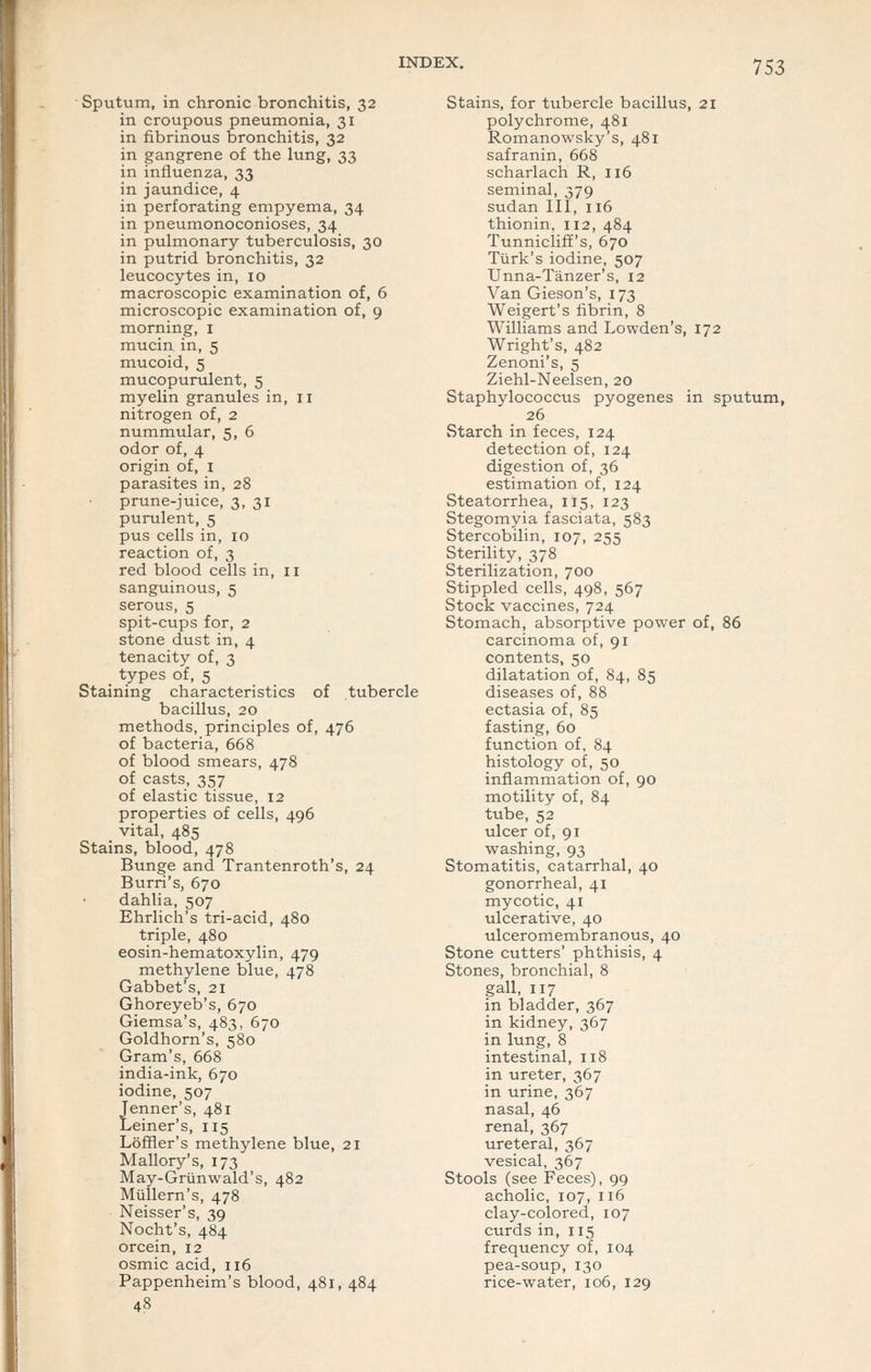 Sputum, in chronic bronchitis, 32 in croupous pneumonia, 31 in fibrinous bronchitis, 32 in gangrene of the lung, 33 in influenza, 33 in jaundice, 4 in perforating empyema, 34 in pneumonoconioses, 34 in pulmonary tuberculosis, 30 in putrid bronchitis, 32 leucocytes in, 10 macroscopic examination of, 6 microscopic examination of, 9 morning, i mucin in, 5 mucoid, 5 mucopurulent, 5 myelin granules in, 11 nitrogen of, 2 nummular, 5, 6 odor of, 4 origin of, i parasites in, 28 prune-juice, 3, 31 purulent, 5 pus cells in, 10 reaction of, 3 red blood cells in, 11 sanguineus, 5 serous, 5 spit-cups for, 2 stone dust in, 4 tenacity of, 3 types of, 5 Staining characteristics of tubercle bacillus, 20 methods, principles of, 476 of bacteria, 668 of blood smears, 478 of casts, 357 of elastic tissue, 12 properties of cells, 496 vital, 485 Stains, blood, 478 Bunge and Trantenroth's, 24 Burri's, 670 dahlia, 507 Ehrlich's tri-acid, 480 triple, 480 eosin-hematoxylin, 479 methylene blue, 478 Gabbet's, 21 Ghoreyeb's, 670 Giemsa's, 483, 670 Goldhorn's, 580 Gram's, 668 india-ink, 670 iodine, 507 Jenner's, 481 Leiner's, 115 Loffler's methylene blue, 21 Mallory's, 173 May-Griinwald's, 482 Miillern's, 478 Neisser's, 39 Nocht's, 484 orcein, 12 osmic acid, 116 Pappenheim's blood, 481, 484 Stains, for tubercle bacillus, 21 polychrome, 481 Romanowsky's, 481 safranin, 668 scharlach R, 116 seminal, 379 Sudan III, 116 thionin, 112, 484 Tunnicliff's, 670 Turk's iodine, 507 Unna-Tanzer's, 12 Van Gieson's, 173 Weigert's fibrin, 8 Williams and Lowden's, 172 Wright's, 482 Zenoni's, 5 Ziehl-Neelsen, 20 Staphylococcus pyogenes in sputum, 26 Starch in feces, 124 detection of, 124 digestion of, 36 estimation of, 124 Steatorrhea, 115, 123 Stegomyia fasciata, 583 Stercobilin, 107, 255 Sterility, 378 Sterilization, 700 Stippled cells, 498, 567 Stock vaccines, 724 Stomach, absorptive power of, 86 carcinoma of, 91 contents, 50 dilatation of, 84, 85 diseases of, 88 ectasia of, 85 fasting, 60 function of, 84 histology of, 50 inflammation of, 90 motility of, 84 tube, 52 ulcer of, 91 washing, 93 Stomatitis, catarrhal, 40 gonorrheal, 41 mycotic, 41 ulcerative, 40 ulceromembranous, 40 Stone cutters' phthisis, 4 Stones, bronchial, 8 gall, 117 in bladder, 367 in kidney, 367 in lung, 8 intestinal, 118 in ureter, 367 in urine, 367 nasal, 46 renal, 367 ureteral, 367 vesical, 367 Stools (see Feces), 99 acholic, 107, 116 clay-colored, 107 curds in, 115 frequency of, 104 pea-soup, 130 rice-water, 106, 129