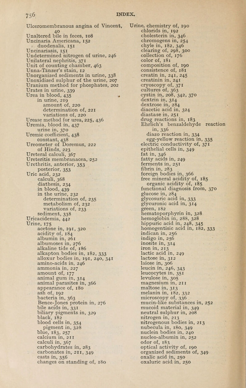 Ulceromembranous angina of Vincent, 40 Unaltered bile in feces, 108 Uncinaria Americana, 152 duodenalis, 151 Uncinariasis, 151 Undetermined nitrogen of urine, 246 Unilateral nephritis, 371 Unit of counting chamber, 463 Unna-Tanzer's stain, 12 Unorganized sediments in urine, 338 Unoxidized sulphur of the urine, 207 Uranium method for phosphates, 202 Urates in urine, 339 Urea in blood, 435 « in urine, 219 amount of, 220 determination of, 221 variations of, 220 Urease method for urea, 225, 436 Uremia, blood in, 437 urine in, 370 Uremic coefficient, 438 constant, 438 Ureometer of Doremus, 222 of Hinds, 223 Ureteral calculi, 367 Ureteritis membranacea, 252 Urethritis, anterior, 353 posterior, 353 Uric acid, 232 calculi, 368 diathesis, 234 in blood, 439 in the urine, 232 determination of, 235 metabolism of, 232 variations of, 233 sediment, 338 Uricacidemia, 442 Urine, 175 acetone in, 191, 320 acidity of, 184 albumin in, 261 albumoses in, 276 alkaline tide of, 186 alkapton bodies in, 182, 333 alloxur bodies in, 191, 240, 341 amino-acids in, 246 ammonia in, 227 amount of, 177 animal gum in, 314 animal parasites in, 366 appearance of, 180 ash of, 192 bacteria in, 363 Bence-Jones protein in, 276 bile acids in, 331 biliary pigments in, 329 black, 182 blood cells in, 354 pigment in, 328 blue, 183, 257 calcium in, 211 calculi in, 367 carbohydrates in, 283 carbonates in, 211, 349 casts in, 356 changes on standing of, 180 Urine, chemistry of, 190 chlorids in, 192 cholesterin in, 346 chromogens in, 254 chyle in, 182, 346 clearing of, 298, 300 collection of, 176 color of, 181 composition of, 190 consistence of, 181 creatin in, 241, 245 creatinin in, 241 cryoscopy of, 371 cultures of, 363 cystin in, 208, 342, 370 dextrin in, 314 dextrose in, 284 diacetic acid in, 324 diastase in, 251 drug reactions in, 183 Ehrlich's benzaldehyde reaction in, 336 diazo reaction in, 334 egg-yellow reaction in, 335 electric conductivity of, 371 epithelial cells in, 349 fat in, 346 fatty acids in, 249 ferments in, 251 fibrin in, 283 foreign bodies in, 366 free mineral acidity of, 185 organic acidity of, 185 functional diagnosis from, 370 glucose in, 284 glycosuric acid in, 333 glycuronic acid in, 314 green, 182 hematoporphyrin in, 328 hemoglobin in, 288, 328 hippuric acid in, 248, 345 homogentisic acid in, 182, 333 indican in, 256 indigo in, 256 inosite in, 314 iron in, 213 lactic acid in, 249 lactose in, 312 laiose in, 306 leucin in, 246, 343 leucocytes in, 351 levulose in, 305 magnesium in, 211 maltose in, 313 melanin in, 182, 332 microscopy of, 336 mucin-like substances in, 252 mucoid material in, 349 neutral sulphur in, 208 nitrogen in, 213 nitrogenous bodies in, 213 nubecula in, 180, 349 nuclein bodies in, 240 nucleo-albumin in, 252 odor of, 183 optical activity of, 190 organized sediments of, 349 oxalic acid in, 250 oxaluric acid in, 250