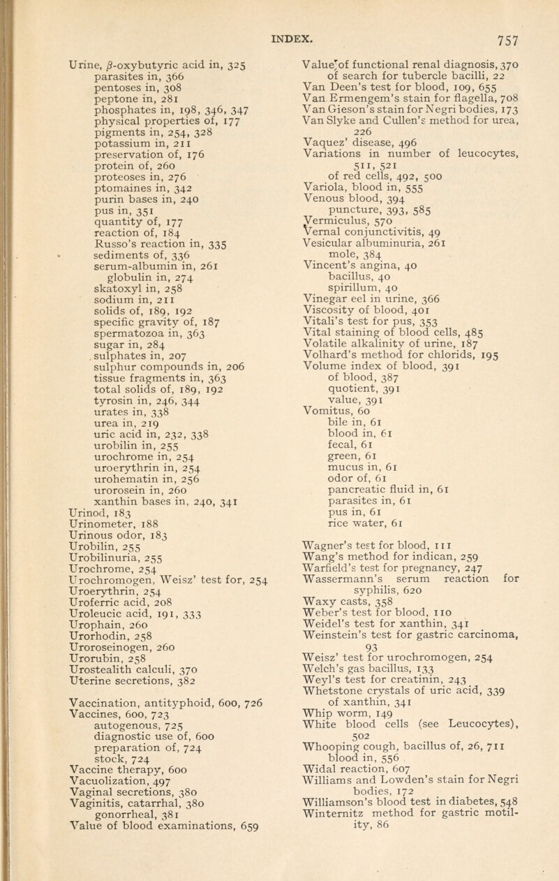 Urine, j8-oxybutyric acid in, 325 parasites in, 366 pentoses in, 308 peptone in, 281 phosphates in, 198, 346, 347 physical properties of, 177 pigments in, 254, 328 potassium in, 211 preservation of, 176 protein of, 260 proteoses in, 276 ptomaines in, 342 purin bases in, 240 pus in,351 quantity of, 177 reaction of, 184 Russo's reaction in, 335 sediments of, 336 serum-albumin in, 261 globulin in, 274 skatoxyl in, 258 sodium in, 211 solids of, 189, 192 specific gravity of, 187 spermatozoa in, 363 sugar in, 284 sulphates in, 207 sulphur compounds in, 206 tissue fragments in, 363 total solids of, 189, 192 tyrosin in, 246, 344 urates in, 338 urea in, 219 uric acid in, 232, 338 urobilin in, 255 urochrome in, 254 uroerythrin in, 254 urohematin in, 256 urorosein in, 260 xanthin bases in, 240, 341 Urinod, 183 Urinometer, 188 Urinous odor, 183 Urobilin, 255 Urobilinuria, 255 Urochrome, 254 Urochromogen, Weisz' test for, 254 Uroerythrin, 254 Uroferric acid, 208 Uroleucic acid, 191, 333 Urophain, 260 Urorhodin, 258 Uroroseinogen, 260 Urorubin, 258 Urostealith calculi, 370 Uterine secretions, 382 Vaccination, antityphoid, 600, 726 Vaccines, 600, 723 autogenous, 725 diagnostic use of, 600 preparation of, 724 stock,724 Vaccine therapy, 600 Vacuolization, 497 Vaginal secretions, 380 Vaginitis, catarrhal, 380 gonorrheal, 381 Value of blood examinations, 659 Valuejof functional renal diagnosis, 370 of search for tubercle bacilli, 22 Van Deen's test for blood, 109, 655 Van Ermengem's stain for flagella, 708 Van Gieson's stain for Negri bodies, 173 Van Slyke and Cullen's method for urea, 226 Vaquez' disease, 496 Variations in number of leucocytes, 511. 521 of red cells, 492, 500 Variola, blood in, 555 Venous blood, 394 puncture, 393, 585 Vermiculus, 570 Vernal conjunctivitis, 49 Vesicular albuminuria, 261 mole, 384 Vincent's angina, 40 bacillus, 40 spirillum, 40 Vinegar eel in urine, 366 Viscosity of blood, 401 Vitali's test for pus, 353 Vital staining of blood cells, 485 Volatile alkalinity of urine, 187 Volhard's method for chlorids, 195 Volume index of blood, 391 of blood, 387 quotient, 391 value, 391 Vomitus, 60 bile in, 61 blood in, 61 fecal, 61 green, 61 mucus in, 6r odor of, 61 pancreatic fluid in, 61 parasites in, 61 pus in, 61 rice water, 61 Wagner's test for blood, 111 Wang's method for indican, 259 Warfield's test for pregnancy, 247 Wassermann's serum reaction for syphilis, 620 Waxy casts, 358 Weber's test for blood, no Weidel's test for xanthin, 341 Weinstein's test for gastric carcinoma, 93 Weisz' test for urochromogen, 254 Welch's gas bacillus, 133 Weyl's test for creatinin, 243 Whetstone crystals of uric acid, 339 of xanthin, 341 Whip worm, 149 White blood cells (see Leucocytes), 502 Whooping cough, bacillus of, 26, 711 blood in, 556 Widal reaction, 607 Williams and Lowden's stain for Negri bodies, 172 Williamson's blood test in diabetes, 548 Winternitz method for gastric motil- ity, 86