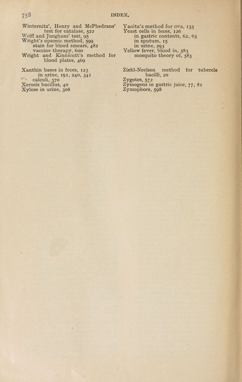 Wintemitz', Henry and McPhedrans' test for catalase, 522 Wolff and Junghans' test, 95 Wright's opsonic method, 599 stain for blood smears, 482 vaccine therapy, 600 Wright and Kinnicutt's method for blood plates, 469 Xanthin bases in feces, 123 in urine, 191, 240, 341 '''•■ calculi, 370 Xerosis bacillus, 40 Xylose in urine, 308 Yaoita's method for ova, 133 Yeast cells in feces, 126 in gastric contents, 62, 63 in sputum, 15 in urine, 293 Yellow fever, blood in, 583 mosquito theory of, 583 Ziehl-Neelsen method for tubercle bacilli, 20 Zygotes, 572 Zymogens in gastric juice, 77, 81 Zymophore, 598