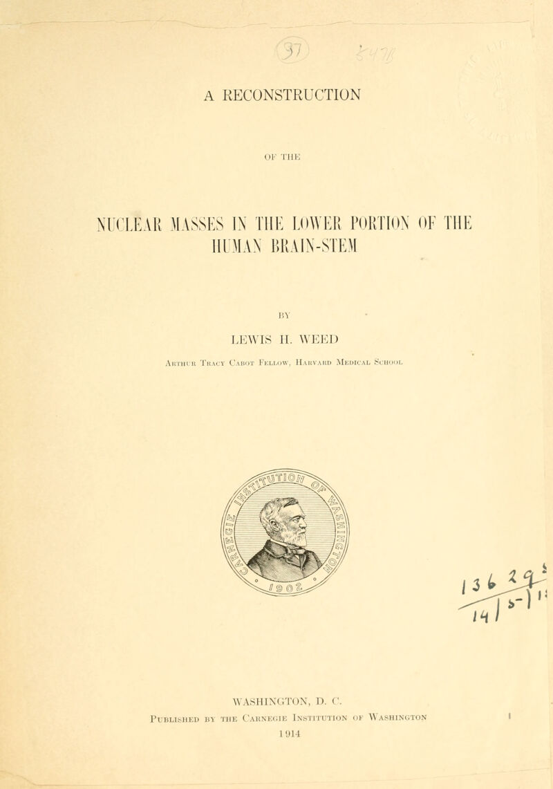 •■' ^7 A RECONSTRUCTION OF THJ': NUCLEAR MASSES 1\ THE LOWER PORTION OF THE HUMAN BRAIN-STEM BY LEWIS H. AVEED Ahtulii Tracy Cauot Fellow, Hahvahd Meuical Scuool WASHINGTON, D. V. PUBLIJ^IIKI) Jl\ THE CaUNECIE INSTITUTION OF WASHINGTON