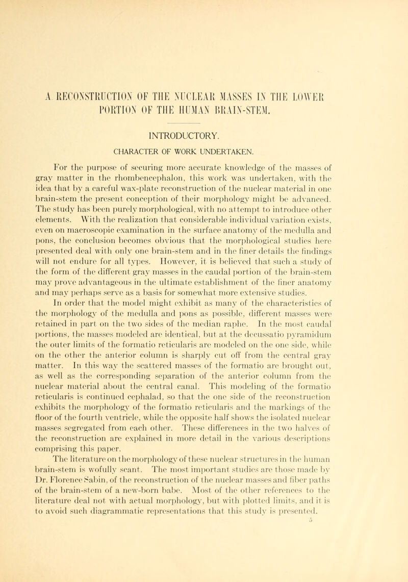 A RECONSTRUCTION OF THE NUCLEAR MASSES IN THE LOWER PORTION OF THE HUMAN BRAIN-STEM. INTRODUCTORY. CHARACTER OF WORK UNDERTAKEN. For the purpose of securing more accurate knowledge of the ma.sses of gray matter in the rhombencephalon, this work was undertaken, with the idea that by a careful wax-jilate reconstruction of the nuclear material in one brain-stem the present conception of their morphology might be advanced. The study has been purely morphological, with no attemi:)t to introduce other elements. With the realization that considerable individual variation exists, even on macrosco]iic examination in the surface anatomy of the medulla and pons, the conclusion becomes obvious that the mor])hological studies here presented deal with only one brain-stem and in the finer details the findings will not endure for all types. However, it is believed that such a study of the form of the diffen^nt gray masses in the caudal jiortion of the brain-stem may ])rove advantageous in the ultimate establishment of the finer anatomy and may jjerhaps serve as a basis for somewhat more extensive studies. In order that the model might exhibit as many of the characteristics of the morphology of the medulla and pons as possible, different masses were r(>tainod in part on the two sides of the median ra]iho. In the most caudal l)(>rtions, the masses modeled are identical, but at the decussatio pyramidum the outer limits of the formatio reticularis are modeled on the one side, while on the other the anterior column is sharply cut off from the central gray matter. In this way the scattered masses of the formatio are brought out, as well as the corresponding sejjaration of the anterior column from the nuclear material about the central canal. This modeling of the formatio reticularis is continued cephalad, so that the one side of the reconstruction exhibits the morphology of the formatio reticularis and the markings of the floor of the fourth ventricle, while the o])i)osite half shows the isolated nuclear masses segregated from each other. These difference's in th(> two halves of the reconstruction are explained in more detail in the \arious descriptions comprising this paper. The literature on the morphology of these nuclear structures in the human brain-stem is wofully scant. The most important studies are those made by Dr. Florence Sabin, of the reconstruction of the nuclear masses and fiber paths of tlic brain-stem of a iiew-l)orn babe. Most of the oilier references to the literature deal not with actual morphology, but with plotted limits, and it is to avoid sucli diagranunatic representa(ions that this study is presented.