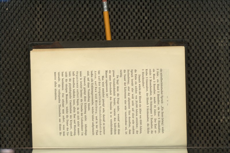 ein mittelliochdeutscher Spruch: „Ein Zaun (könig) währt 3 Jahr, ein Hund 3 Zaunalter, ein Ross 3 Hundsalter, ein Mann 3 Rossalter, macht 81 Jahre. Der Esel er- reicht 3 Menschenalter, die Schneegans 3 Eselsalter, die Krähe 3 Gänsealter, der Hirsch 3 Krähenalter, die Eiche 3 Hirschesalter. Danach würde der Hirsch ein Alter von 6000 Jahren, die Eiche ein solches von 20,000 Jahren erreichen; der Spruch beruht also wohl nicht auf einer sehr exakten Beobachtung, aber d^r allgemeine Sinn desselben, dass die Dauer der Lebewesen eine sehr verschiedene sei, ist richtig. Da liegt denn die Frage nahe, worauf wohl diese grosse Verschiedenheit beruht, warum den Individuen die süsse Gewohnheit des Daseins in so verschiedenem Maasse zugemessen ist? Man wird zunächst geneigt sein, darauf zu antwor- ten: auf der körperlichen Verschiedenheit der Arten, auf Bau und Mischung, und in der That laufen alle Erklärungsversuche, welche bisher aufgetaucht sind, auf diese Vorstellung hinaus. Dennoch genügt diese Erklärung nicht. Allerdings muss in letzter Instanz die Ursache der Lebensdauer im Organismus selbst liegen, da sie sich nicht ausser- halb desselben befinden kann, allein Bau und Mischung, kurz die physiologische Constitution des Körpers, sind nicht die einzigen Momente, welche die Dauer des Le- bens bestimmen. Das erkennt man sofort, wenn man versucht, die vorliegenden Thatsachen aus diesen Mo- menten allein abzuleiten.