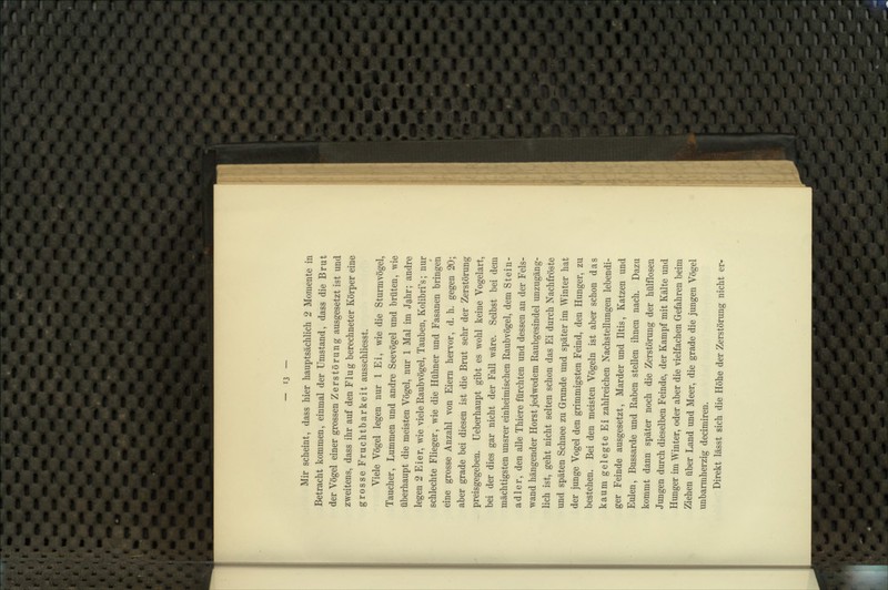 Mir scheint, dass hier hauptsächlich 2 Momente in Betracht kommen, einmal der Umstand, dass die Brut der Vögel einer grossen Zerstörung ausgesetzt ist und zweitens, dass ihr auf den Flug berechneter Körper eine grosse Fruchtbarkeit ausschliesst. Viele Vögel legen nur 1 Ei, wie die Sturmvögel, Taucher, Lummen und andre Seevögel und brüten, wie überhaupt die meisten Vögel, nur 1 Mal im Jahr; andre legen 2 Eier, wie viele Raubvögel, Tauben, Kolibri's; nur schlechte Flieger, wie die Hühner und Fasanen bringen eine grosse Anzahl von Eiern hervor, d. h. gegen 20; aber grade bei diesen ist die Brut sehr der Zerstörung preisgegeben, üeberhaupt gibt es wohl keine Vogelart, bei der dies gar nicht der Fall wäre. Selbst bei dem mächtigsten unsrer einheimischen Raubvögel, dem Stein- adler, den alle Thiere fürchten und dessen an der Fels- wand hängender Horst jedwedem Raubgesindel unzugäng- lich ist, geht nicht selten schon das Ei durch Nachfröste und späten Schnee zu Grunde und später im Winter hat der junge Vogel den grimmigsten Feind, den Hunger, zu bestehen. Bei den meisten Vögeln ist aber schon das kaum gelegte Ei zahlreichen Nachstellungen lebendi- ger Feinde ausgesetzt, Marder und Iltis, Katzen und Eulen, Bussarde und Raben stellen ihnen nach. Dazu kommt dann später noch die Zerstörung der hülflosen Jungen durch dieselben Feinde, der Kampf mit Kälte und Hunger im Winter, oder aber die vielfachen Gefahren beim Ziehen über Land und Meer, die grade die jungen Vögel unbarmherzig decimiren. Direkt lässt sich die Höhe der Zerstörung nicht er-