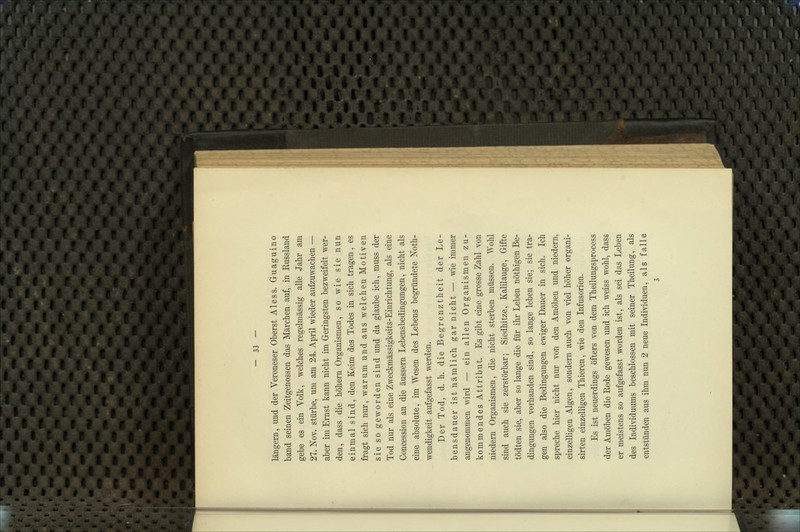 langem, und der Veroneser Oberst Aless. Guaguino band seinen Zeitgenossen das Märchen auf, in Russland gebe es ein Volk, welches regelmässig alle Jahr am 27. Nov. stürbe, um am 24. April wieder aufzuwachen — aber im Ernst kann nicht im Geringsten bezweifelt wer- den, dass die höhern Organismen, so wie sie nun einmal sind, den Keim des Todes in sich tragen, es fragt sich nur, warum und aus welchen Motiven sie so geworden sind und da glaube ich, muss der Tod nur als eine Zweckmässigkeits-Einrichtung, als eine Concession an die äussern Lebensbedingungen, nicht als eine absolute, im Wesen des Lebens begründete Noth- wendigkeit aufgefasst werden. Der Tod, d. h. die Begrenztheit der Le- bensdauer ist nämlich gar nicht — wie immer angenommen wird — ein allen Organismen zu- kommendes Attribut. Es gibt eine grosse Zahl von niedem Organismen, die nicht sterben müssen. Wohl sind auch sie zerstörbar; Siedhitze, Kalilauge, Gifte tödten sie, aber so lange die für ihr Leben nöthigen Be- dingungen vorhanden sind, so lange leben sie; sie tra- gen also die Bedingungen ewiger Dauer in sich. Ich spreche hier nicht nur von den Amöben und niedern, einzelligen Algen, sondern auch von viel höher organi- sirten einzelligen Thieren, wie den Infusorien. Es ist neuerdings öfters von dem Theilungsprocess der Amöben die Rede gewesen und ich weiss wohl, dass er meistens so aufgefasst worden ist, als sei das Leben des Individuums beschlossen mit seiner Theilung, als entstünden aus ihm nun 2 neue Individuen, als falle 3