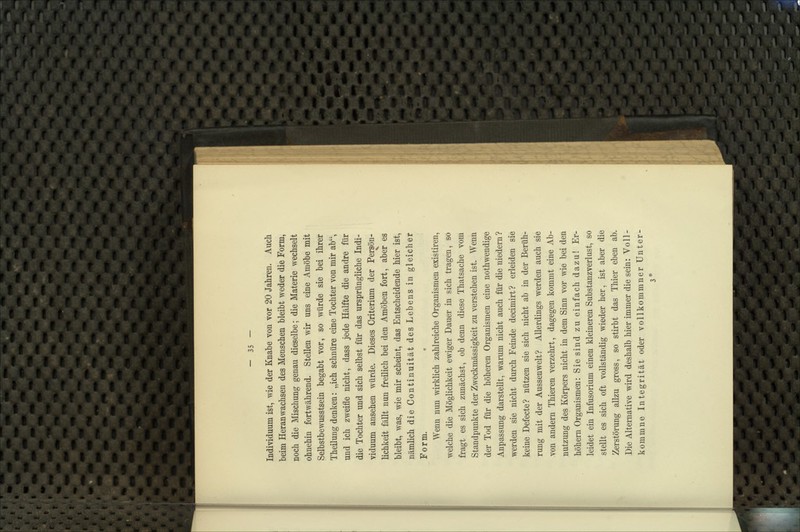 Individuum ist, wie der Knabe von vor 20 Jahren. Auch beim Heranwachsen des Menschen bleibt weder die Form, noch die Mischung genau dieselbe; die Materie wechselt ohnehin fortwährend. Stellen wir uns eine Amöbe mit Selbstbewusstsein begabt vor, so würde sie bei ihrer Theilung denken: „ich schnüre eine Tochter von mir ab, und ich zweifle nicht, dass jede Hälfte die andre für die Tochter und sich selbst für das ursprüngliche Indi- viduum ansehen würde. Dieses Criterium der Persön- lichkeit fällt nun freilich bei den Amöben fort, aber es bleibt, was, wie mir scheint, das Entscheidende hier ist, nämlich die Continuität des Lebens in gleicher Form. Wenn nun wirklich zahlreiche Organismen existiren, welche die Möglichkeit ewiger Dauer in sich tragen, so fragt es sich zunächst, ob denn diese Thatsache vom Standpunkte der Zweckmässigkeit zu verstehen ist. Wenn der Tod für die höheren Organismen eine nothwendige Anpassung darstellt, warum nicht auch für die niedem? werden sie nicht durch Feinde decimirt? erleiden sie keine Defecte? nützen sie sich nicht ab in der Berüh- rung mit der Aussen weit? Allerdings werden auch sie von andern Thieren verzehrt, dagegen kommt eine Ab- nutzung des Körpers nicht in dem Sinn vor wie bei den höhern Organismen: Sie sind zu einfach dazu! Er- leidet ein Infusorium einen kleineren Substanzverlust, so stellt es sich oft vollständig wieder her, ist aber die Zerstörung allzu gross, so stirbt das Thier eben ab. Die Alternative wird deshalb hier immer die sein: Voll- kommne Integrität oder vollkommner Unter- 3*