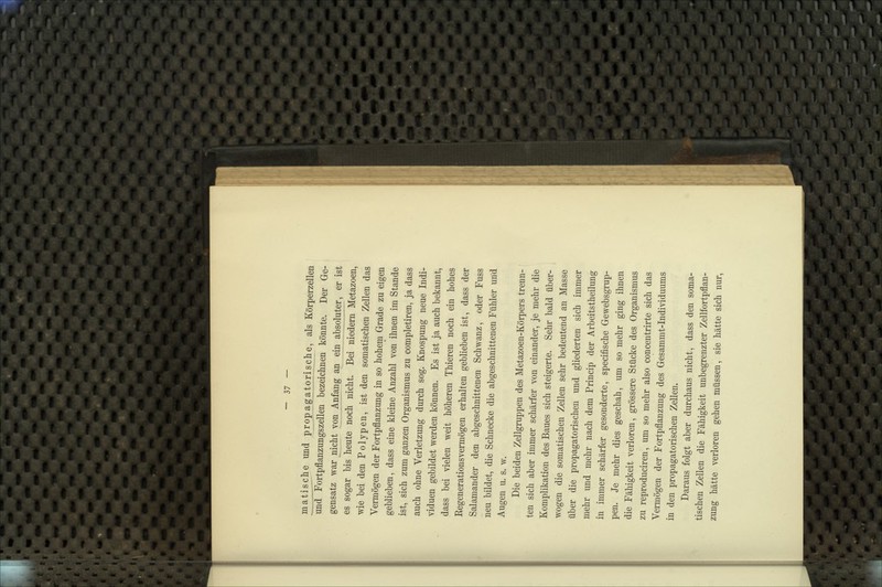 matische und propagatorische, als Körperzellen und Fortpflanzungszellen bezeichnen könnte. Der Ge- gensatz war nicht yon_Anfang an ein absoluter, er ist es sogar bis heute noch nicht. Bei niedern Metazoen, wie bei den Polypen, ist den somatischen Zellen das Vermögen der Fortpflanzung in so hohem Grade zu eigen geblieben, dass eine kleine Anzahl von ihnen im Stande ist, sich zum ganzen Organismus zu completiren, ja dass auch ohne Verletzung durch sog. Knospung neue Indi- viduen gebildet werden können. Es ist ja auch bekannt, dass bei vielen weit höheren Thieren noch ein hohes Kegenerationsvermögen erhalten geblieben ist, dass der Salamander den abgeschnittenen Schwanz, oder Fuss neu bildet, die Schnecke die abgeschnittenen Fühler und Augen u. s. w. Die beiden Zellgruppen des Metazoen-Körpers trenn- ten sich aber immer schärfer von einander, je mehr die Komplikation des Baues sich steigerte. Sehr bald über- wogen die somatischen Zellen sehr bedeutend an Masse über die propagatorischen und gliederten sich immer mehr und mehr nach dem Princip der Arbeitstheilung in immer schärfer gesonderte, specifische Gewebsgrup- pen. Je mehr dies geschah, um so mehr ging ihnen die Fähigkeit verloren, grössere Stücke des Organismus zu reproduciren, um so mehr also concentrirte sich das Vermögen der Fortpflanzung des Gesammt-Individuums in den propagatorischen Zellen. Daraus folgt aber durchaus nicht, dass den soma- tischen Zellen die Fähigkeit unbegrenzter Zellfortpflan- zung hätte verloren gehen müssen, sie hätte sich nur.