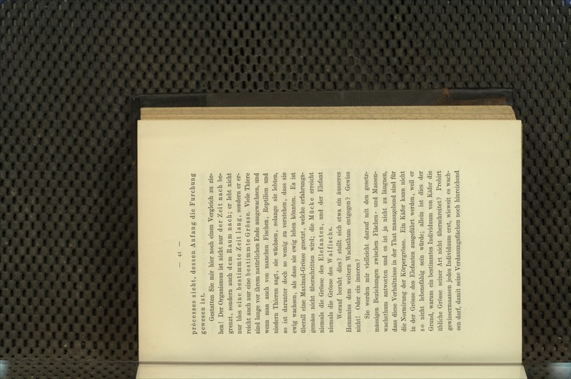 pröcesses sieht, dessen Anfang die Furchung gewesen ist. Gestatten Sie mir hier noch einen Vergleich zu zie- hen! Der Organismus ist nicht nur der Zeit nach be- grenzt, sondern auch dem Raum nach; er lebt nicht nur blos eine bestimmte Zeit lang, sondern er er- reicht auch nur eine bestimmte Grösse. Viele Thiere sind lange vor ihrem natürlichen Ende ausgewachsen, und wenn man auch von manchen Fischen, Reptilien und niedern Thieren sagt, sie wüchsen, solange sie lebten, so ist darunter doch so wenig zu verstehen, dass sie ewig wachsen, als dass sie ewig leben könnten. Es ist überall eine Maximal-Grösse gesetzt, welche erfahrungs- gemäss nicht überschritten wird; die Mücke erreicht niemals die Grösse des Elefanten, und der Elefant niemals die Grösse des Walfischs. Worauf beruht dies? stellt sich etwa ein äusseres Hemmniss dem weitern Wachsthum entgegen? Gewiss nicht! Oder ein inneres? Sie werden mir vielleicht darauf mit den gesetz- mässigen Beziehungen zwischen Flächen- und Massen- wachsthum antworten und es ist ja nicht zu läugnen, dass diese Verhältnisse in der That maassgebend sind für die Normirung der Körpergrösse. Ein Käfer kann nicht in der Grösse des Elefanten ausgeführt werden, weil er so nicht lebensfähig sein würde; allein ist dies der Grund, warum ein bestimmtes Individuum von Käfer die übliche Grösse seiner Art nicht überschreitet? Probirt gewissermaassen jedes Individuum erst, wieweit es wach- sen darf, damit seine Verdauungsflächen noch hinreichend