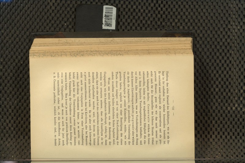 Theilung den alten Zustand des Zellkörpers, wie er als An- lage in ihr enthalten ist, wieder herzustellen bestrebt ist. Er erscheint somit zugleich als conservatives und als pro- gressives Element, ganz wie wir das nach meiner An- sicht auch für die Sexualzellen der höheren Bionten früher schon behaupten durften. Conservativ wirken die Gene- rationszellen, indem sie mit unglaublicher Zähigkeit die ein- mal in ihnen liegenden Vererbungstendenzen festhalten, und vor Allem Alles abweisen, was an Veränderungen am Soma durch äussere Einwirkungen auftritt ;progressiv aber wirken sie durch die Amphimixis, die periodische Vermischung der Vererbungsanlagen je zweier Keimzellen, welche, wie wir gesehen haben, zugleich von einer Beseitigung des einen Theils dieser Anlagen und von einer Neu-Combinirung des andern derselben auf beiden elterlichen Seiten begleitet wird. Wenn nun meine Auffassung von der Bedeutung der Conjugation, wie der Amphimixis überhaupt, richtig ist, dann werden wir erwarten müssen, dass alle Einzelligen sie be- sitzen, dass sie also auch bei den zahlreichen niederen Formen derselben aufgefunden werden wird, bei denen sie bisher noch nicht beobachtet wurde. Es ist aber auch keineswegs a priori auszuschliessen, dass bei Kernlosen, also bei Moneren nicht auch eine Conjugation in Form einer Verschmelzung zweier Individuen vorkommen könne, ja es möchte viel- leicht grade hier die Verschmelzung zweier ganzer Bionten behufs Vermischung der Charaktere zuerst ihren Anfang ge- nommen haben. Man kennt ja auch von gewissen Bacillaria- ceen eine Conjugation, und wenn es auch für jetzt noch nicht unzweifelhaft sicher ist, ob die betreffenden Arten, z. B. Cocconeis pediculus, wirklich kernlos sind, so deutet