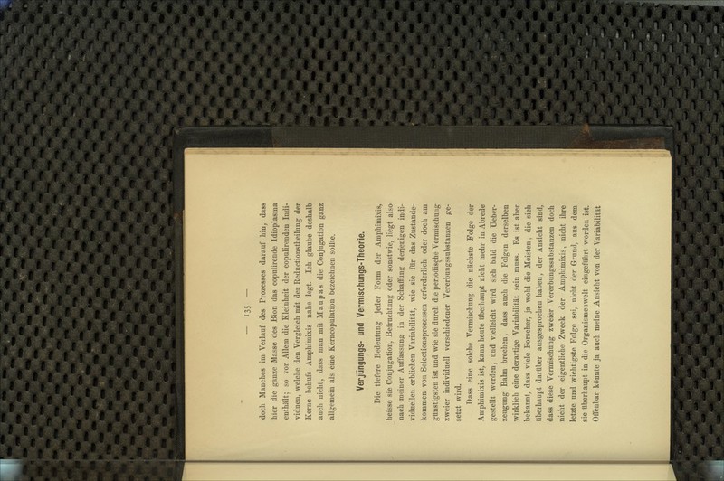 doch Manches im Verlauf des Prozesses darauf hin, dass hier die ganze Masse des Bion das copulirende Idioplasma enthält; so vor Allem die Kleinheit der copulirenden Indi- viduen, welche den Vergleich mit der Reductionstheilung der Kerne behufs Amphimixis nahe legt. Ich glaube deshalb auch nicht, dass man mit Maupas die Conjugation ganz allgemein als eine Kerncopulation bezeichnen sollte. Verjüngungs- und Vermischungs-Theorie. Die tiefere Bedeutung jeder Form der Amphimixis, heisse sie Conjugation, Befruchtung oder sonstwie, liegt also nach meiner Auffassung in der Schaffung derjenigen indi- viduellen erblichen Variabilität, wie sie für das Zustande- kommen von Selectionsprozessen erforderlieh oder doch am günstigsten ist und wie sie durch die periodische Vermischung zweier individuell verschiedener Vererbungssubstanzen ge- setzt wird. Dass eine solche Vermischung die nächste Folge der Amphimixis ist, kann heute überhaupt nicht mehr in Abrede gestellt werden, und vielleicht wird sich bald die Ueber- zeugung Bahn brechen, dass auch die Folgen derselben wirklich eine derartige Variabilität sein muss. Es ist aber bekannt, dass viele Forscher, ja wohl die Meisten, die sich überhaupt darüber ausgesprochen haben, der Ansicht sind, dass diese Vermischung zweier Vererbungssubstanzen doch nicht der eigentliche Zweck der Amphimixis, nicht ihre letzte und wichtigste Folge sei, nicht der Grund, aus dem sie überhaupt in die Organismenwelt eingeführt worden ist. Offenbar könnte ja auch meine Ansicht von der Variabilität