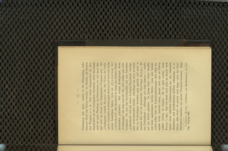 Verjüngung und jener, welche in der Erneuerung vieler äusserer Theile des Thieres besteht; des Mundes, der Borsten und Wimpern u. s. w. Eine solche Regeneration ist zwar thatsächlich mit der Conjugation verbunden, allein sie kommt auch bei jeder Theilung des Infusoriums vor und kaun des- halb nicht der Grund des Conjugations-Vorgangs sein. Die „Verjüngung, welche Maupas als das Wesen der Conju- gation betrachtet, ist etwas ganz Anderes und wird sich kaum anders bezeichnen lassen, denn als „Erneuerung der Lebenskraft'', den Ausdruck im Sinne der frühereu Natur- philosophen gebraucht. Alle andern Auslegungen dieser „Verjüngung, die man versucht hat, sind unklar und unbe- friedigend. Ob nun das Zurückgreifen auf eine besondere „Lebenskraft'^ sich mit unsrer heutigen Physiologie verträgt, darf Wühl bezweifelt werden. Allerdings hat es ja zu keiner Zeit an Vertheidigern derselben ganz gefehlt, und noch in neuester Zeit hat ein geistreicher Physiologe, Bunge, die alte Lebenskraft — allerdings mit vieler Reserve — wieder auf den Schild gehoben. In jedem Falle würde dieselbe erst dann angenommen werden dürfen, wenn sich heraus- stellen sollte, dass die Lebenserscheinungen ohne diese An- nahme keine Aussicht haben, jemals auch nur im Princip erklärt werden zu können. Es ist ganz richtig, wenn Bunge^) sagt, dass wir heute noch nicht im Stande sind, irgend einen einfachen Lebensvorgang aus den bekannten chemischen und physikalischen Kräften vollständig zu er- klären, aber damit ist gewiss noch lange nicht die Uner- klärbarkeit desselben aus diesen Principien bewiesen. Dazu *) G-ustav Bunge, „Vitalismus und Mechanismus, ein Vor- trag. Leipzig 1886.