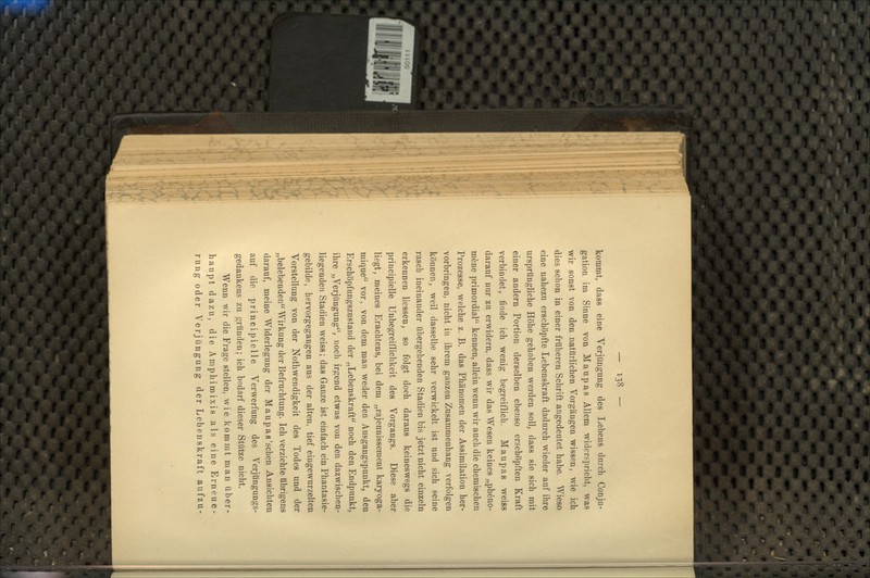 kommt, dass eine Verjüngung des Lebens durch Conju- gation im Sinne von Maupas Allem widerspricht, was wir sonst von den natürlichen Vorgängen wissen, wie ich dies schon in einer früheren Schrift angedeutet habe. Wieso eine nahezu erschöpfte Lebenskraft dadurch wieder auf ihre ursprüngliche Höhe gehoben werden soll, dass sie sich mit einer andern Portion derselben ebenso erschöpften Kraft verbindet, finde ich wenig begreiflich. Maupas weiss darauf nur zu erwidern, dass wir das Wesen keines „pheno- möne primordial kennen, allein wenn wir auch die chemischen Prozesse, welche z. B. das Phänomen der Assimilation her- vorbringen, nicht in ihrem ganzen Zusammenhang verfolgen können, weil dasselbe sehr verwickelt ist und sich seine rasch ineinander übergehenden Stadien bis jetzt nicht einzeln erkennen Hessen, so folgt doch daraus keineswegs die principielle Unbegreiflichkeit des Vorgangs. Diese aber liegt, meines Erachtens, bei dem „rajeunissement karyoga- mique vor, von dem man weder den Ausgangspunkt, den Erschöpfungszustand der „Lebenskraft noch den Endpunkt, ihre „Verjüngung, noch irgend etwas von den dazwischen- liegenden Stadien weiss; das Ganze ist einfach ein Phantasie- gebilde, hervorgegangen aus der alten, tief eingewurzelten Vorstellung von der Nothwendigkeit des Todes und der „belebenden Wirkung der Befruchtung. Ich verzichte übrigens darauf, meine Widerlegung der Maupas'sehen Ansichten auf die principielle Verwerfung des Verjüngungs- gedankens zu gründen; ich bedarf dieser Stütze nicht. Wenn wir die Frage stellen, wie kommt man über- haupt dazu, die Aniphimixis als eine Erneue- rung oder Verjüngung der Lebenskraft aufzu-