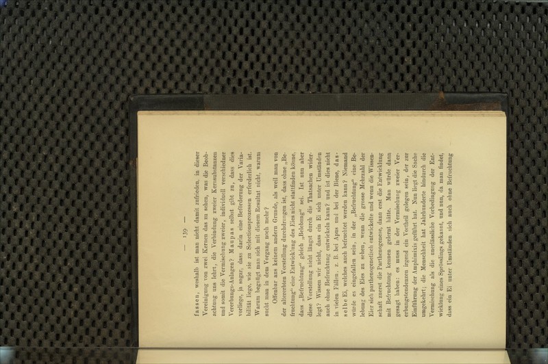 fassen, weshalb ist man nicht damit zufrieden, in dieser Vereinigung von zwei Kernen das zu sehen, was die Beob- achtung uns lehrt, die Verbindung zweier Kernsubstanzen und somit die Vermischung zweier, individuell verschiedner Vererbungs-Anlagen? Maupas selbst gibt zu, dass dies vorliege, ja sogar, dass darin eine Beförderung der Varia- bilität liege, wie sie zu Selectionsprozessen erforderlich ist. Warum begnügt man sich mit diesem Resultat nicht, warum sucht man in dem Vorgang noch mehr? Offenbar aus keinem andern Grunde, als weil man von der altererbten Vorstellung durchdrungen ist, dass ohne „Be- fruchtung'' eine Entwicklung des Eies nicht stattfinden könne, dass „Befruchtung gleich „Belebung sei. Ist nun aber diese Vorstellung nicht längst durch die Thatsachen wider- legt? Wissen wir nicht, dass ein Ei sich unter Umständen auch ohne Befruchtung entwickeln kann ? und ist dies nicht in vielen Fällen, z. B. bei Apus und bei der Biene, das- selbe Ei, welches auch befruchtet werden kann? Niemand würde es eingefallen sein, in der „Befruchtung eine Be- lebung des Eies zu sehen, wenn die grosse Mehrzahl der Eier sich parthenogenetisch entwickelte und wenn die Wissen- schaft zuerst die Parthenogenese, dann erst die Entwicklung mit Befruchtung kennen gelernt hätte. Man würde dann gesagt haben: es muss in der Vermischung zweier Ver- erbungstendenzen irgend ein Vortheil gelegen sein, der zur Einführung der Amphimixis geführt hat. Nun liegt die Sache umgekehrt; die Menschheit hat Jahrhunderte hindurch die Vermischung als die unerlässliche Vorbedingung der Ent- wicklung eines Sprösslings gekannt, und nun, da man findet, dass ein Ei unter Umständen sich auch ohne Befruchtung