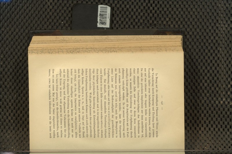 In Bezug auf die vielzelligen Pflanzen und Thiere würde die Vermehrung durch Knospung und Theilung ihrer grossen Vortheile halber zwar beibehalten werden können, aber stets nur auf eine kürzere oder längere Reihe von Generationen. Da aber die geforderte Amphimixis nur dann ausführbar ist, wenn sämmtliche Vererbungs-Anlagen des Individuums in einer einzigen Zelle und zwar in deren Kern concentrirt werden, so musste die Einrichtung der Fortpflanzung durch einzellige Keime getroffen und die Amphimixis mit der Fort- pflanzung verknüpft werden. Es ist meiner Erinnerung nach noch niemals hervorgehoben worden, dass die Ontogenese der Metazoen und, soviel ich sehe, auch der Metaphyten in erster Linie auf der Nothwendigkeit der geschlechtlichen Fortpflanzung oder besser auf der von einzelligen Keimen beruht. Nur deshalb, weil sämmtliche Vererbungs-Anlagen eines Thieres in einer Zelle concentrirt werden müssen, müssen diese Anlagen auch entwickelt und in der ungefähren Reihen- folge ihrer phyletischen Entstehung als Entwicklungsstadien durchlaufen werden. Wohl gibt es ja ausser den zur geschlecht- lichen Fortpflanzung bestimmten Keimen auch noch andere ein- zellige Keime, Sporen u. s. w., und es liegt auf der Hand, dass die Einzelligkeit der Keime noch andere Vortheile mit sich bringt, als den, die Amphimi.xis zu ermöglichen, allein keiner dieser einzelligen agamen Keime hat auch nur an- nähernd die allgemeine Verbreitung wie die Geschlechtszellen, und der Ursprung und das allgemeine Vorkommen der ein- zelligen Keime ist daher wohl gewiss bei diesen zu suchen. Ich habe früher gezeigt, wie die Geschlechtszellen, nach- dem sie zum ersten Mal von der Natur eingerichtet worden waren, etwa bei einfachen Zellcolonien wie die heute noch