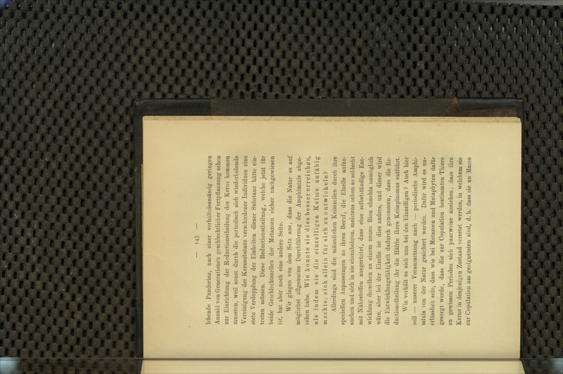 lebende Pandorina, nach einer verhältnissmässig geringen Anzahl von Generationen geschlechtlicher Fortpflanzung schon zur Einrichtung der Reductionstheilung des Kerns kommen niussten, weil sonst durch die periodisch sich wiederholende Vereinigung der Kernsubstanz verschiedener Individuen eine stete Verdopplung der Einheiten dieser Substanz hätte ein- treten müssen. Diese Reductionstheilung, welche jetzt für beide Geschlechtszellen der Metazoen sicher nachgewiesen ist, hat aber noch eine andere Seite. Wir gingen von dem Satz aus, dass die Natur es auf möglichst allgemeine Durchführung der Amphimixis abge- sehen habe. Wie konnte sie dies besser erreichen, als indem sie die einzelligen Keime unfähig machte, sich allein für sich zu entwickeln? Allerdings sind die männlichen Keimzellen durch ihre speciellen Anpassungen an ihren Beruf, die Eizelle aufzu- suchen und sich in sie einzubohren, meistens schon so schlecht mit Nährstoffen ausgerüstet, dass eine selbstständige Ent- wicklung derselben zu einem neuen ßion ohnehin unmöglich wäre, aber bei der Eizelle ist dies anders, und dieser wird die Entwicklungsfähigkeit dadurch genommen, dass die Re- ductionstheilung ihr die Hälfte ihres Keimplasmas entführt. Wie verhält es sich nun bei den Einzelligen ? Auch hier soll — unserer Voraussetzung nach — periodische Amphi- mixis von der Natur gesichert werden. Dafür wird es un- erlässlich sein, dass wie bei Metazoen und Metaphyten dafür gesorgt werde, dass die zur Copulation bestimmten Thiere zu gewissen Perioden sich paarweise anziehen, dass ihre Kerne in denjenigen Zustand versetzt werden, in welchem sie zur Copulation am geeignetsten sind, d. h. dass sie an Masse