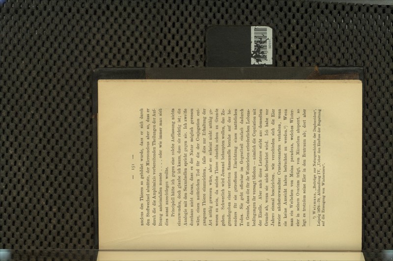 nucleus des Thieres so gebildet wurde, dass er sich durch den Stoffwechsel abnützte, der Micronucleus aber so, dass er durch die die Amphimixis vorbereitenden Theilungen der Auf- lösung anheimfallen musste .... oder wie immer man sich dies sonst zurechtlegen wollte. Principiell hätte ich gegen eine solche Auffassung nichts einzuwenden, doch glaube ich kaum, dass sie richtig ist; die Analogie mit den Sexualzellen spricht gegen sie. Ich zweifle durchaus nicht daran, dass es der Natur möglich gewesen wäre, einen natürlichen Tod für die der Conjugation ent- gangenen Thiere einzurichten, falls dies zur Erhaltung der Art nöthig gewesen wäre, aber es scheint nicht nöthig ge- wesen zu sein, da solche Thiere ohnehin schon zu Grunde gehen. Schwerlich wird Jemand behaupten wollen, das Zu- grundegehen einer verirrten Samenzelle beruhe auf der be- sonders für sie getroö'enen Einrichtung eines natürlichen Todes. Sie geht offenbar im Gegentheil einfach dadurch zu Grunde, dass die für ihr Weiterleben erforderlichen Lebens- bedingungen ihr versagt blieben — nämlich die Copulation mit der Eizelle. Aber auch diese Letztere stirbt aus demselben Grunde ab, wenn sie nicht befruchtet wird. Ich habe vor Jahren einmal beschrieben, wie verschieden sich die Eier zweier nächstverwandter Crustaceenarten verhalten, wenn sie keine Aussicht haben befruchtet zu werden.i) Wenn man ein Weibchen von Moina paradoxa, welches Winter- eier in seinem Ovarium trägt, von Männchen absperrt, so legt es trotzdem seine Eier in den Brutraum ab; dort aber *) Weismann, „Beiträge zur Naturgeschichte der Daphnoiden, Leipzig 1876—79, Abhandlung IV, „Ueber den Einfluss der Begattung auf die Erzeugung von Wintereiern.