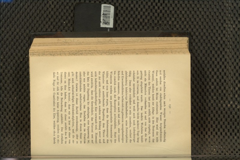 zerfallen dieselben schon nach wenigen Stunden vollständig und werden von eindringendem Wasser fortgeschwemmt. Ganz anders bei Moina rectirostris. Hier wird das reife Winterei, welches bereit zur Ablage in den Brutraum das Ovarium des Thieres fast ganz erfüllt, nicht abgelegt, wenn nicht ein Männchen vorhanden ist und von ihm die Be- gattung eingeleitet wurde. Das isolirte Weibchen behält sein Ei im Ovarium, und dasselbe bleibt mehrere Tage lang scheinbar unverändert und wohl auch noch befruchtungs- fähig. Dann aber verändert es sein Aussehen, verliert die gleichmässig feinkörnige Beschaffenheit, seine Fetttröpfchen und Eiweisstheilchen ballen sich zu grösseren unregelmässigen Schollen zusammen, die nun nach und nach, aber immer- hin ziemlich rasch der Resorption anheimfallen. Statt des Wintereies werden nun parthenogenetische Sommereier ge- bildet, und man kann sagen, dass die Substanzmenge des Wintereies bei ausbleibender Begattung dem Thiere und der Art nicht verloren geht, sondern zur Bildung neuer und nicht befruchtungsbedürftiger Eier verwandt wird. Niemand wird zweifeln, dass die Gewohnheit, das Winterei erst auf den Reiz der Begattung hin abzulegen, eine Anpassung ist, aber wer möchte wagen, das Zerfallen des im Ovarium zurückbleibenden unbefruchteten Eies in diesem Sinne zu deuten? Gewiss ist dieser Zerfall zweckmässig, aber es gibt auch unbeabsichtigte Zweckmässigkeiten, und die an- dere Moina-Art beweist, dass wir es hier mit einer von diesen zu thun haben, denn bei dieser zerfällt das Ei im Brutraum, falls die Befruchtung ausbleibt. Das Zerfallen an und für sich ist also keine Anpassung, sondern die ein- fache Folge der Constitution des Eies, welches eben durch