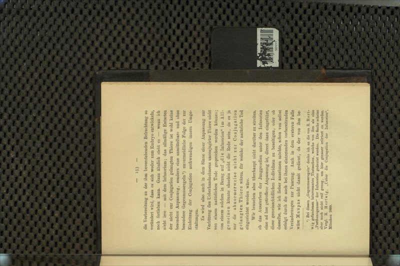 die Vorbereitung zu der ihm bevorstehenden Befruchtung so verändert wird, dass es sich weder zum Embryo entwickeln, noch fortleben kann. Ganz ähnlich steht es — wenn ich nicht irre — mit dem Infusorium; das allmälige Entarten der nicht zur Conjugation gelangten Thiere ist wohl keine besondere Anpassung, sondern eine unmittelbare und ohne besondere Gegenmassregeln ^) unvermeidliche Folge der zur Einleitung der Conjugation nothwendigen inneru Umge- staltungen. Es wird also auch in dem Sinne einer Anpassung zur Verhütung des Ueberhandnehmens unconjugirter Thiere nicht von einem natürlichen Tode gesprochen werden können; von einem solchen in Bezug auf „die Infusorien im All- gemeinen könnte ohnehin nicht die Rede sein, da es ja nur die abnormerweise nicht zur Conjugation gelangten Thiere wären, für welche der natürliche Tod eingerichtet worden wäre. Wir brauchen also überhaupt nicht darüber zu streiten, ob das Aussterben der Junggesellen unter den Infusorien eine ad hoc getroffene Anpassung ist, direct dazu eingeführt, diese gemeinschädlichen Individuen zu beseitigen, oder ob dasselbe, wie ich lieber annehmen möchte, schon von selbst erfolgt durch die auch bei ihnen eintretenden vorbereitenden Veränderungen zur Paarung. Auch in dem ersteren Falle wäre Maupas nicht damit gedient, da der von ihm be- ^) Bei diesen „Gegenmassregeln denke ich an die von R. Hert- wig gefundenen interessanten Thatsachen, welche von ihm als eine „Parthenogenese der Infusorien gedeutet werden. Die Sache scheint aber noch nicht reif genug, um hier genauer erörtert zu werden. Vergl. R. Hertwig, „Ueber die Conjugation der Infusorien, München 1889.
