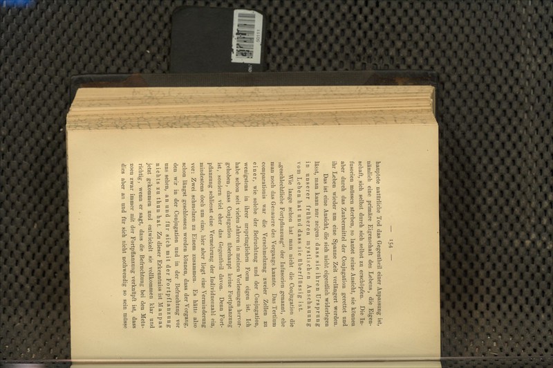 hauptete natürliche Tod das Gegentheil einer Anpassung ist, nämlich eine primäre Eigenschaft des Lebens, die Eigen- schaft, sich selbst durch sich selbst zu erschöpfen. Die In- fusorien müssen sterben, so lautet seine Ansicht, sie können aber durch das Zaubermittel der Conjugation gerettet und ihr Leben wieder um eine Spanne Zeit verlängert werden. Das ist eine Ansicht, die sich nicht eigentlich widerlegen lässt; man kann nur zeigen: dass sie ihren Ursprung in unserer früheren mystischen Anschauung vom Leben hat und dass sie überflüssig ist. Wie lange schon hat man nicht die Conjugation die „geschlechtliche Fortpflanzung der Infusorien genannt, ehe man noch das Genauere des Vorgangs kannte. Das Tertium comparationis war die Verschmelzung zweier Zellen zu einer, wie solche der Befruchtung und der Conjugation, wenigstens in ihrer ursprünglichen Form eigen ist. Ich habe schon seit vielen Jahren in meinen Vorlesungen hervor- gehoben, dass Conjugation überhaupt keine Fortpflanzung ist, sondern viel eher das Gegentheil davon. Denn Fort- pflanzung schliesst eine Vermehrung der Individuenzahl ein, mindestens doch um eins, hier aber liegt eine Verminderung vor: Zwei schmelzen zu Einem zusammen. Es hätte also schon längst geschlossen werden können, dass der Vorgang, den wir in der Conjugation und in der Befruchtung vor uns sehen, an und für sich mit der Fortpflanzung nichts zu thun hat. Zu dieser Erkenntniss ist Maupas jetzt gekommen und entwickelt sie vollkommen klar und richtig, wenn er sagt, dass die Befruchtung bei den Meta- zoen zwar immer mit der Fortpflanzung verknüpft ist, dass dies aber an und für sich nicht nothwendig so sein müsse
