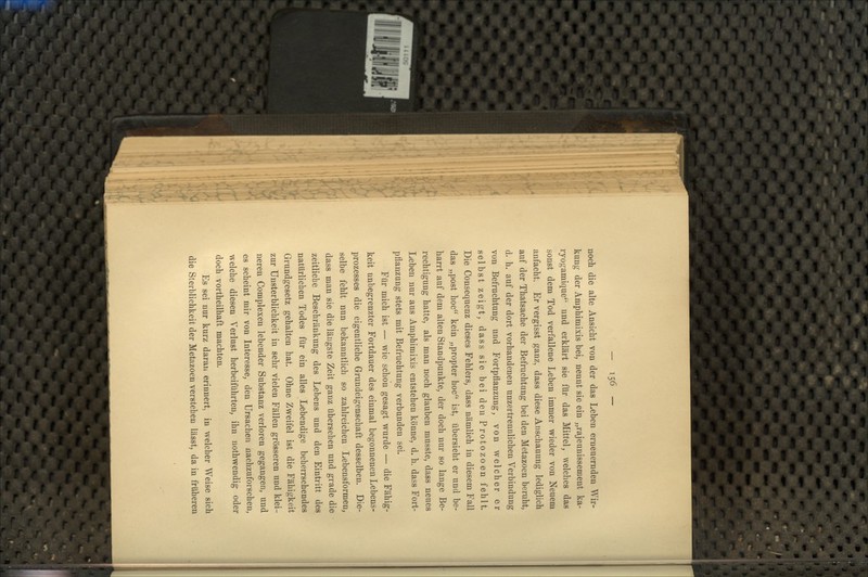 noch die alte Ansicht von der das Leben erneuernden Wir- kung der Amphimixis bei, nennt sie ein „rajeunissement ka- ryogamjque und erklärt sie für das Mittel, welches das sonst dem Tod verfallene Leben immer wieder von Neuem anfacht. Er vergisst ganz, dass diese Anschauung lediglich auf der Thatsache der Befruchtung bei den Metazoen beruht, d. h. auf der dort vorhandenen unzertrennlichen Verbindung von Befruchtung und Fortpflanzung, von welcher er selbst zeigt, dass sie bei den Protozoen fehlt. Die Consequenz dieses Fehlers, dass nämlich in diesem Fall das „post hoc kein „propter hoc ist, übersieht er und be- harrt auf dem alten Standpunkte, der doch nur so lange Be- rechtigung hatte, als man noch glauben musste, dass neues Leben nur aus Amphimixis entstehen könne, d. h. dass Fort- pflanzung stets mit Befruchtung verbunden sei. Für mich ist — wie schon gesagt wurde — die Fähig- keit unbegrenzter Fortdauer des einmal begonnenen Lebens- prozesses die eigentliche Grundeigenschaft desselben. Die- selbe fehlt nun bekanntlich so zahlreichen Lebensformen, dass man sie die längste Zeit ganz übersehen und grade die zeitliche Beschränkung des Lebens und den Eintritt des natürlichen Todes für ein alles Lebendige beherrschendes Grundgesetz gehalten hat. Ohne Zweifel ist die Fähigkeit zur Unsterblichkeit in sehr vielen Fällen grösseren und klei- neren Complexen lebender Substanz verloren gegangen, und es scheint mir von Interesse, den Ursachen nachzuforschen, welche diesen Verlust herbeiführten, ihn nothwendig oder doch vortheilhaft machten. Es sei nur kurz daran erinnert, in welcher Weise sich die Sterblichkeit der Metazoen verstehen lässt, da in früheren