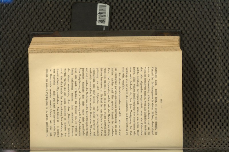 stattfinden kann. Darin liegt, so zeigte ich damals, der Vortheil der Parthenogenese in diesen Fällen; denn einmal muss die Vermehrung schon allein dadurch eine um das Vielfache intensivere werden, wenn alle Individuen Weibchen sind, oder, allgemeiner ausgedrückt, wenn alle Keimzellen, welche überhaupt hervorgebracht werden, ein neues Thier liefern. Eine weitere Beschleunigung der Vermehrung tritt aber noch dadurch ein, dass jede Verzögerung der Ent- wicklung, wie sie durch die Copulation und Befruchtung ge- setzt wird, wegfällt. Von diesen Gesichtspunkten aus erklärt sich nicht nur die Einführung parthenogenetischer Entwicklung im Allge- meinen, sondern auch ihre specielle Gestalt im einzelnen Falle. Bei Daphniden, welche wie die Moina-Arten kleine, rasch sich füllende, aber auch rasch wieder austrocknende Pfützen bewohnen, ist die Zahl der vom Beginn der Colouie- gründung an sich folgenden rein parthenogenetischen Generationen eine sehr kleine. Bei Moina paradoxa und rectirostris treten schon in der zweiten Generation Männeben auf, und einzelne der Weibchen bilden befruchtungsbedürftige Dauereier. Geschähe dies nicht, träte nicht geschlecht- Mche Fortpflanzung, d. h. Vermehrung mit Amphimixis schon sehr bald nach Gründung der Colonie ein, so würde es häufig vorkommen müssen, dass plötzliche Trockniss die Colonie vernichtete, ohne dass „Dauereier gebildet worden wären, die das Leben derselben in latentem Zu- stand über die Periode der Austrocknung hin erhalten; die Kolonie würde völlig aussterben. Nun hätten ja — so könnte man einwerfen — recht gut auch parthenogenetische Eier mit Dauerschale versehen werden können, wie dies that- fiächlich bei andern Phyllopoden, z. B. Apus, geschehen ist.