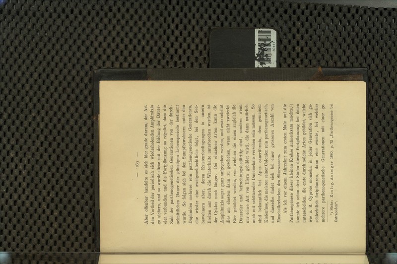 Aber offenbar handelte es sieh hier grade darum, der Art den Vortheil der periodisch sich wiederholenden Amphimixis zu sichern, und so wurde diese mit der Bildung der Dauer- eier verbunden, und die Fortpflanzung so regulirt, dass die Zahl der parthenogenetischen Generationen von der durch- schnittlichen Dauer der günstigen Lebensperiode bestimmt wurde. So folgen sich bei den Sumpfbewobnern unter den Daphniden mehrere rein parthenogenetische Generationen, ehe wieder eine zweigeschlechtliche folgt, bei den See- bewohnern aber, deren Existenzbedingungen in unsern Breiten nur durch die Winterkälte unterbrochen werden, ist der Cyklus noch länger. Bei einzelnen- Arten kann die Amphimixis sogar ganz aufgegeben werden, und zwar scheint dies am ehesten dann zu geschehen, wenn nicht zweierlei Eier gebildet werden, von welchen die einen zugleich die Dauereier und befruchtungsbedürftig sind, sondern wenn nur eine Art von Eiern gebildet wird, die dann natürlich auch mit schützender Dauerschale versehen sein müssen. So sind bekanntlich bei Apus cancriformis, dem gemeinen Kiefenfuss, die meisten seiner Colonien rein parthenogenetisch, und dasselbe findet sich bei einer grösseren Anzahl von Muschelkrebschen des Süsswassers. Als ich vor einem Jahrzehnt zum ersten Male auf die Parthenogenese dieser kleinen Krebse aufmerksam machte,^) konnte ich schon drei Stufen dieser Fortpflanzung bei ihnen unterscheiden, die erste durch solche Arten gebildet, welche wie z. B. Cypreis monacha in jeder Generation sich ge- schlechtlich fortpflanzen, dann eine zweite, bei welcher mehrere parthenogenetische Generationen mit einer ge- ') Siehe: Zoolog. Anzeiger 1880, p. 72 „Parthenogenese bei Ostracoden.