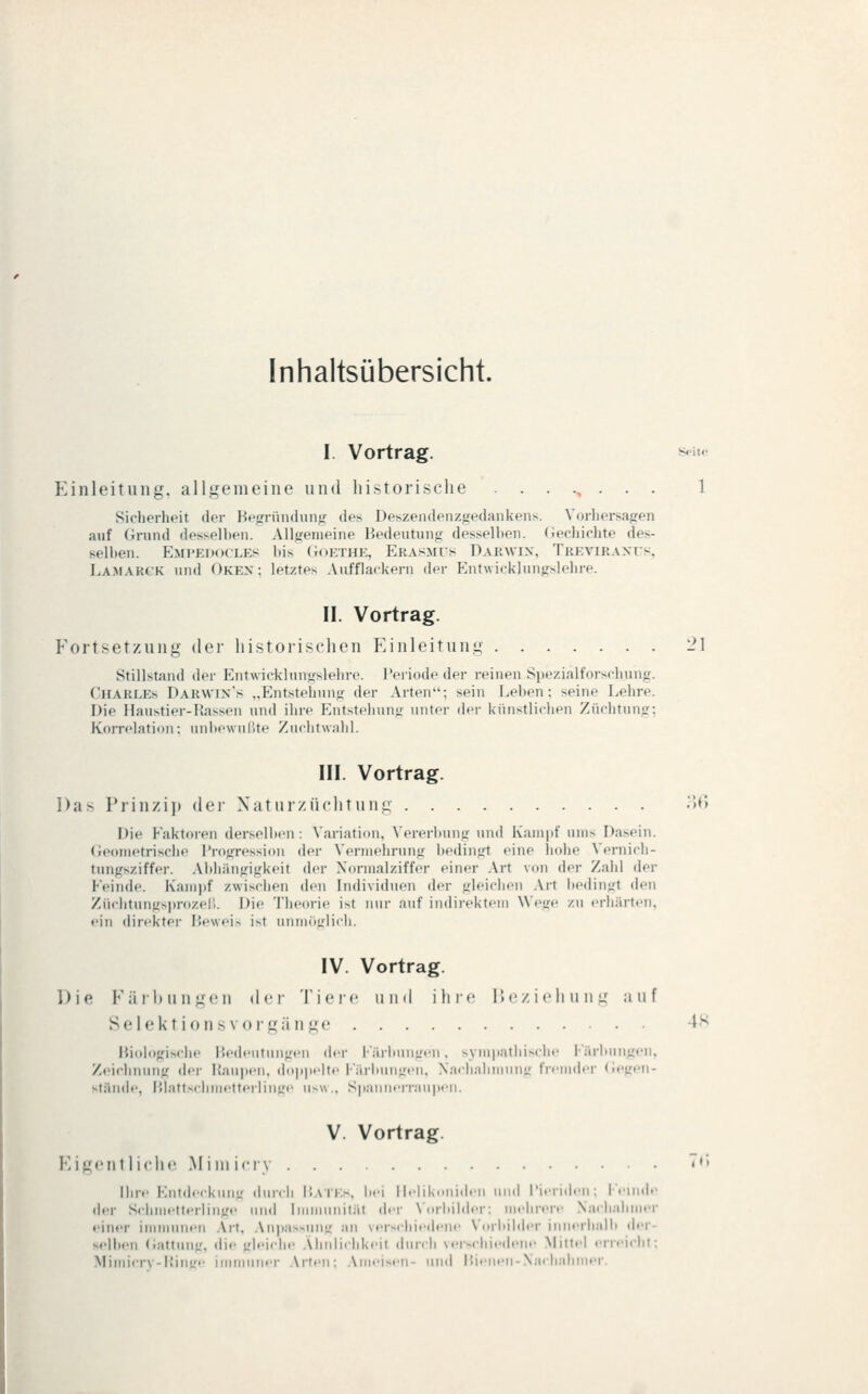 Inhaltsübersicht. I. Vortrag. s^i««- Einleitung, allgemeine und historische ........ 1 Sicherheit der Hefrründunfr des Deszendenzjfedaiikeiis. Vorhersagen auf (irund desselhen. Allfiemeine Bedeutung dessell)en. (iecliiciite des- selhen. Emfkimkles bis (ioETHE, Erasmus Dakwin, Tkevikant's, La.makck und Okex; letztes Aufflackern der Entwicklungslehre. II. Vortrag. Fortsetzung der historischen Einleitung 21 Stillstand der Entwicklungslehre. Periode der reinen Siiezialforschuug. Charles Darwix's „Entstehung der Arten; sein Lehen; seine Lehre. Die Haustier-Hassen und ihre Entsteluing unter der kiinstliclien Züciitung; Korrelation: unhewulUe Zuchtwahl. III. Vortrag. Das Prinzip dei- Xaturzüchtung •'>''y Die Faktoren dersejhcn : \ariatiuii, Vereriunig und Kampf ums Dasein. Geometrische Progression der Venuehning bedingt eine liohe Vernich- tungsziffer. Ahhiingigkeit der Xoriiiaiziffer einer Art von der Zahl der Feinde. Kam|)f zwischen den Individuen der gleichen Art bedingt den Ziichtungs))rozel'). Die Theorie ist nur auf indirektem Wege zu erhärten, • •in direkter Px'wei-. ist uniiioLMich. IV. Vortrag. Die Karl) im gen der Tieic und ihif llczichung auf Selektionsvoi'gänge 4S Biologische Bedeutungen der l'iiriunigtMi. symiiathische l'iiriiungen. Zeichnung der I{au]»en, do]t]telte l-Virbungen, Xa<hnlimiinir tirmder (ieu'eu- stiiude, Blattschmetterliuge usw.. Spaunerran|i<n. V. Vortrag. I'^igcnt 1 iclic .Miniiciv '♦' Ihr.' Kiild.-ckun- durch P.ATEs. bei ildikonid.-n und Picriden : 1 midc der Schmetterlinge und InnnunitiU der \orliilder; iirere Nachahmer einer immunen .\rt, .\npassuug au verschiedene Voriiilder innerhalii der- selben (iattung. die trleiche .\liniicllkeit durch vers<liiedeMe Mittel erreicht: Mitlli-rV-ltillL'e illllllMIier .Vrteii: .Vmeisell- llllil P.ienen-N.ic|);ihmer.