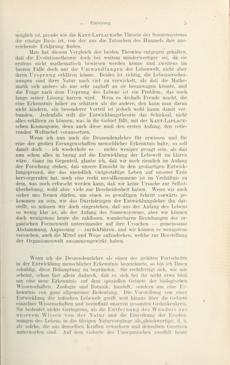 EinlpirmlL^ f) iiiütiiidi ist, gerade wie die IvANT-LAPLACESche 71ieoi-ie (k'^ Sonnensystems die einzige Basis ist. von der aus die Tatsachen des Iliniinel- ihre aus- reichende Erklärung finden. Man liat diesem ^'ergleicll der beiden Theorien entgegen gehalten, daß die Evolutionstheorie doch bei weitem minderwertiger sei. da sie erstens nicht mathematisch l)ewiesen werden könne und zweitens im besten Falle doch nur die Umwandlungen der Lebenwelt, nicht aber ihren Ursprung erklären könne. Beides ist richtig, die Lebenserschei- nungen sind ihrer Natur nach viel zu verwickelt, als dal.1 die Mathe- matik sich anders als nur sehr zaghaft an sie heranwagen könnte, und die Frage nach dem Ursjjrung des Lebens ist ein Problem, das noch lange seiner Lösung harren wird. Wem es deshalb Freude macht, die eine Erkenntnis höher zu schätzen als die andere, den kann man daran nicht hindern, ein besonderer \'orteil ist jedoch wohl kaum (himit ver- bumlen. Jedenfalls teilt die Entwicklungstheorie das Schicksal, nicht alles erkläien zu können, was in ihr (iebiet fällt, mit der Kant-Laplace- schen Kosmogonie. denn auch diese muß den ersten Anfang, den rotie- renden Weltnebel voiaussetzen. Wenn ich nun auch die Deszendenzlehre für erwiesen und für eine der großen Errungenschaften menschlichei- Erkenntnis halte, so .soll damit doch — ich wiederhole es — nichts weniger gesagt sein, als daß nun schon alles in bezug auf die Entwicklung der Lebewelt im klaren wäre. Ganz im Gegenteil, glaube ich. daß wir noch ziemlich im Anfang der Forschung stehen, daß unsere Einsicht in den großartigen Entwick- lungsprozeß, der das unendlich vielgestaltige Leben auf unserer Erde hervorgerufen hat. noch eine recht unvollkommene ist im \'erhältnis zu dem. was noch erfoi-scht werden kann, daß wir keine Ursache zur Selbst- überhebung, wohl aber viele zur Bescheidenheit haben. Wenn wii- auch sicher uns freuen dürfen, um einen so gewaltigen Schritt vorwärts ge- kommen zu sein, wie das Dui'chdringen der Entwicklungslehre ihn dar- stellt, so müssen w^r doch eingestehen, daß uns der Anfang (\q> Lebens so wenig klar ist. als der Anfang des Sonnensystems, aber wir können doch wenigstens heute die zahllosen. wunderl»aren Beziehungen der or- ganischen Foiinenwelt untei-einander auf ihre Ursachen - gemeinsame Abstammung. .Vnpassung - zuiückfüiu'en, und wii- k(»nnen es wenigstens vei>ncli('ii. auch die Mittel und Wege aufzudecken, welche ztii- Herstellung der Organismenwelt zusammengewirkt haben. Wenn ich die Deszendenzlehre als einen der größten Fortschritte in der Entwicklung menschlicher Erkenntnis bezeichnete, so bin ich Ihnen schuldig, diese IJehauptung zu begründen. Sie rechtfertigt sich, wie mir scheint, schon fast allein dadurch, daß es sich bei ihr nicht etwa bloß um eine neue Erkenntnis auf dem speziellen (iehiete der liiologix-lK'U Wissenschaften. Zoologie und Botanik, handelt, xtndcru um eine Er- kenntnis von ganz allgenu'inei- Bedeutung. l)i(^ N'oistellung von einci* Entwicklung der irdischen Lebewclt greift weit hinaus über die (ieliiete einzelner Wissenscjiaften und beeiutlul.lf unseren gesamten (ie(laukeid<reis. Sie bedeutet nichts (ieringeres, als die Entfernung d<'s Wuudei- aus unserem Wissen von der Natui' und die Einreihung der l!i>cliei- nungen de> Lebens in die übrigen Naturvorgänge als gleichwertige, d. h. als solche, die ans den-elbeil Klüften eiwacli-^eli und denselben (;e>(>rzeii nnteiworfen >ind. Auf dem (ieitiete de- rilurL-Mni-clien zweifelt heute