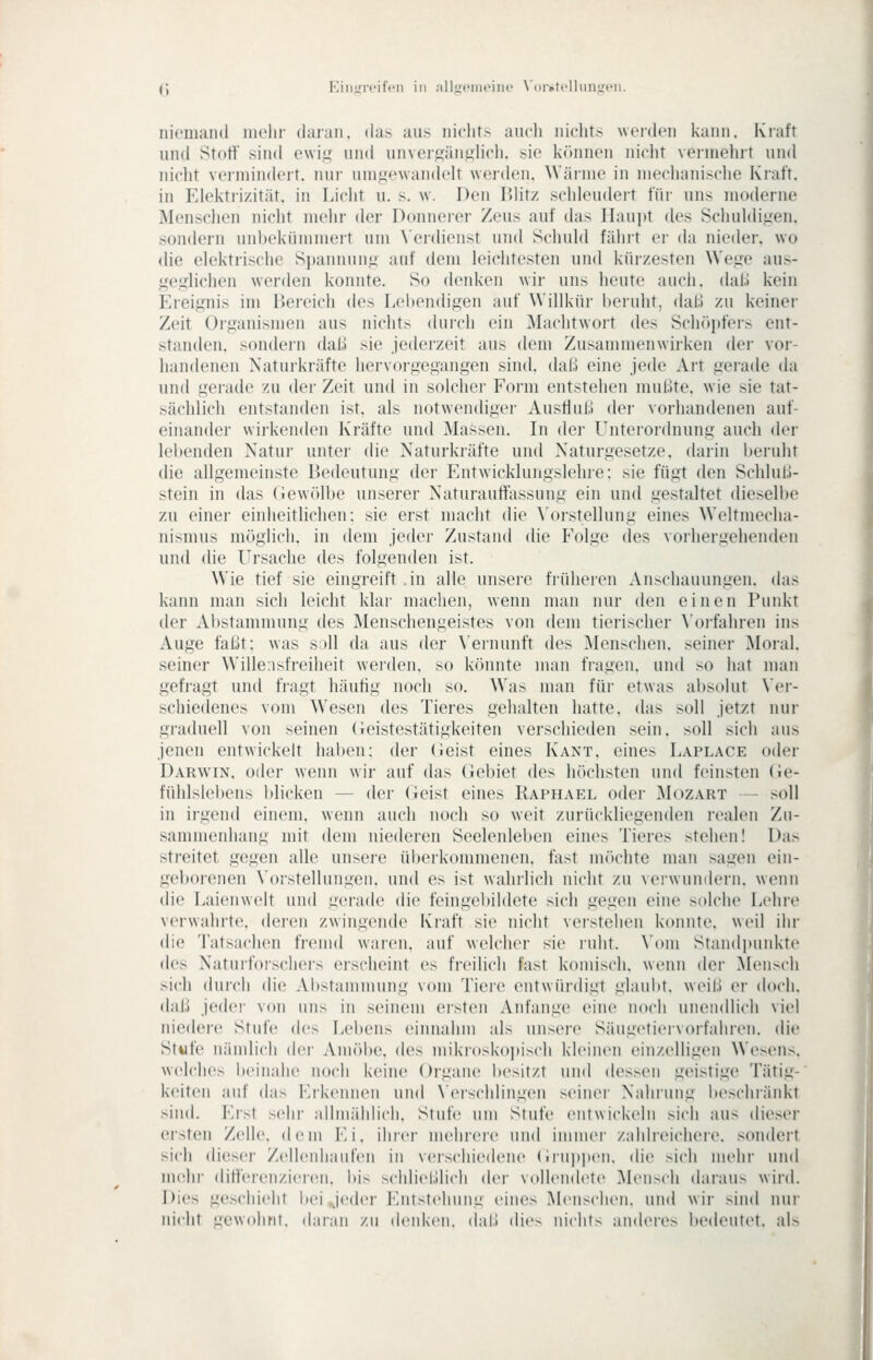 <; KiiiüTcifcii in allu«- ine XOivtcllimi:.'!!. iiiciiKUid iiK'lir daran, das aus niclit> auch iiicht.-> weiden kann. Kiaft und Stört' sind ewii^ und unveiKünj^licli. sie können niclit vermeint und nicht vermindert, nur umgewandelt werden. Wärme in mechanische Kraft, in Elektrizität, in Licht u. s. w. Den Blitz schleudert für uns moderne Menschen nicht mehr der Donnerer Zeus auf das Haupt des Schuldigen, sondern unbekümmert um Verdienst und Schuld fährt er da nieder, wo die elektrische Spannung auf dem leichtesten und kürzesten Wege aus- geglichen werden konnte. So denken wir uns heute auch. daU kein Ereignis im Bereich des Lebendigen auf Willkür beruht, dal;! zu keiner Zeit Organismen aus nichts durch ein Machtwort des Sdnipfers ent- standen, sondern daß sie jederzeit aus dem Zusammenwirken dei- voi'- handenen Naturkräfte hervoi-gegangen sind, daß eine jede Art gerade da und gerade zu der Zeit und in solclier Form entstehen mußte, wie sie tat- sächlicli entstanden ist. als notwendiger AusHuß der vorhandenen auf- einander wii'kenden Kräfte und Massen. In der Lhiterordnung auch dci- lebenden Natur unter die Naturkräfte und Naturgesetze, darin beruht die allgemeinste Bedeutung der Entwicklungslehre: sie fügt den Schlul.!- stein in das (lewölbe unserer Naturauttassung ein und gestaltet dieselbe zu einer einheitlichen: sie erst macht die \'orstellung eines Weltmecha- nismus möglich, in dem jeder Zustand die Folge des vorhergehenden und die Ursache des folgenden ist. Wie tief sie eingreift .in alle unsere früheren Anschauungen, das kann man sich leicht khir maclien, wenn man nur den einen Punkt der Abstammung des Menschengeistes von dem tierischer ^■oI•fahren ins Auge faßt; was s;»ll da aus der X'ernunft des Menschen, seiner Moral, seiner Willensfreiheit wei'den. so kcinnte man fragen, und so hat man gefragt und fragt häutig noch so. Was man für etwas absolut Ver- schiedenes vom Wesen des Tieres gehalten hatte, das soll jetzt nur graduell von seinen (ieistestätigkeiten verschieden sein, soll sich aus jenen entwickelt haben: der (ieist eines Kant, eines Laplace oder Darwin, oder wenn wir auf das Gebiet des höchsten und feinsten (Je- fühlslebens blicken — der (ieist eines Raphael oder Mozart — soll in irgend einem, wenn auch noch so weit zurückliegenden realen Zu- sammenhang mit dem niederen Seeleiüel)en eines Tieres stehen! Das streitet gegen alle unsere überkommenen, fast m()chte man sagen ein- geborenen \'orstellungen. und es ist wahrlich nicht zu verwundern, wenn die Laienwelt und gerade die feingebildete sich gegen eine solche Lehre verwahrte, deren zwingende Kraft sie nicht verstehen konnte, weil ihr die 'l'atsachen fremd waren, auf welcher sie ruht. Vom Standiumkte des Naturforschei's erscheint es freilich fast komisch, wenn der Mensch sich durch die Abstammung vom Tiere entwürdigt glaubt, weiß er doch, daß jedei' von uns in seinem ersten Anfange eine noch unendlich viel niedere Stufe des Lebens einnahm als unsere Säugetiervorfaliren. die Stwfe nändich der Amöbe, des mikrosko])isch kleinen einzelligen Wesens, welches beinahe noch keine Organe besitzt und dessen geistige Tätig- keiten auf das Eikennen und \'eischlingen seinei' Nahiuug beschränkt >iii(l. Erst sehr allmindicli. Stufe um Stufe entwickeln sich aus dieser eisten Zelle, dem Ei, ihrer mehrere und immer zahlreichere, sondert sich dieser Zellenliaiifen in verschiedene (inippen, die sich mehr und UKihr diH'erenzieren. bis schließlich der vollendete Mensch daraus wird. Dies geschieht bei ^jeder Entstehung eines Menschen, und wir sind nur nicht gewohnt, daran zu denken, daß dies nichts anderes bedeutet, als