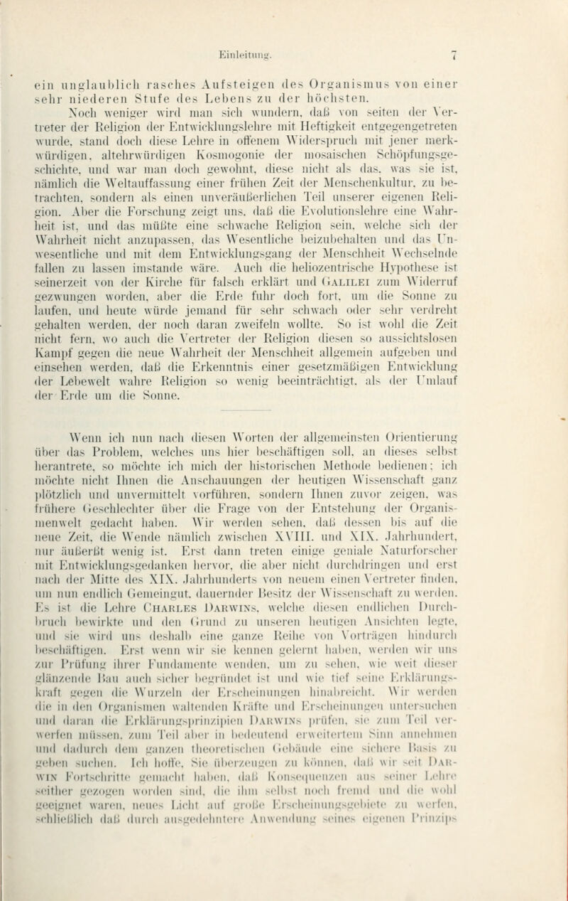 ein unglaiihlicli lasches Aufsteigen des Organismus von einer sehr niederen Stufe des Lebens zu der höchsten. Noch weniger wird man sich wundern, daß von seiten der \'er- treter der Rehgion dei- Entwicklungslehre mit Heftigkeit entgegengetreten wurde, stand doch diese Lehre in offenem Widersjjruch mit jener merk- würdigen, altehrwürdigen Kosmogonie der mosaischen Schöpfungsge- schichte, und war man doch gewohnt, diese nicht als das. was sie ist, nämlich die Weltauffassung einer frühen Zeit der Menschenkultur. zu l)e- trachten, sondern als einen unveräußeilichen Teil unserer eigenen Reli- gion. Aber die Forschung zeigt uns. daü (Ue Evolutionslehre eine Wahr- heit ist, und das müßte eine schwache Religion sein, welche sich der Wahrheit nicht anzupassen, das Wesentliche l)eizul)elialten und das Ln- wesentliche und mit dem Entwicklungsgang der Menschheit Wechselnde fallen zu lassen imstande wäi-e. Auch die heliozentrische Hvi)Othese ist seinerzeit von der Kiirhe für falsch erklärt und (Jalilei zum Wideiiuf gezwungen woiden. aber die Erde fuhr doch fort, um die Sonne zu laufen, und heute würde jemand für sehr schwach oder sehr verdreht gehalten werden, der noch dai-an zweifeln wollte. So ist wohl die Zeit nicht fein, wo auch die \'ertreter der Religion diesen so aussichtslosen Kampf gegen die neue Wahrheit der Menschheit allgemein aufgeben und einsehen werden, daß die Erkenntnis einer gesetzmäßigen Entwicklung der Lel)ewelt wahre Religion so wenig beeinträchtigt, als der Umlauf der Erde um die Sonne. Wenn ich nun nach dicken Woitcn dei- allg('iii('in>t('ii Orientierung über das Problem, welches uns hier beschäftigen soll, an dieses selbst herantrete, so möchte ich mich der historischen Methode bedienen: ich möchte nicht Ihnen die Anschauungen der heutigen Wissenschaft ganz idötzlich und unvermittelt vorführen, sondern Ihnen zuvor zeigen, was frühere (ieschlechter ül)er die Frage von der pjitstehung der Organis- menwelt gedacht haben. Wir werden sehen, daß dessen bis auf die neue Zeit, die Wende nänüich zwischen X\'III. uml XI\. .lahrhundert. iiui- äulleiMt wenig ist. Erst dann treten einige geniale Naturforscher mit Entwicklungsgedanken hervor, die aber nicht <lurchdiingen und erst nach dei- Mitte (h's XIX. .lahihunderts von neuem einen \ertietei- finden, um nun emilich (iemeingnt. dauernder Hesitz der Wissen>chaft zu werden. ]■'.> ist die Lehre ('harles Darwins, welche diesen endlichen Durch- liiiifh bewirkte und den (irund zu unseren heutigen Ansichten legte, und sie wiid uns deshalb eine ganze Reihe von \'orträgen hindurch beschäftigen. Erst wenn wir sie kennen geleiiit haben, werden wir uns zur Pi-üfung ihrer Fundamente weiidcti. um /.ii -clicii. wie weit dieser glänzende Rau auch siclici' l)egründ('t i-t und wie tief M'iiic Erklärungs- ki'aft gegen die Wurzeln der Erscheinungen hiiiabicichl. Wii- werden die in den Organismen waltenden Kiiifte und Er>clieinuiigeii uiileisuchen und daran die Erklärungsprinzipien Darwins prüfen, sie zum Teil ver- werfen müssen, zum Teil alter in itedeutcml eiweitertem Sinn annehmen und dadurch dem ganzen theoretischen (i(!b;iude eine sichere Rasis zu g(d)en snchen. Ich hoffe. Sie übeizeugen zu können, dal.» wir seit Dar- win Fortschritte gemacht halxMi. dal.» Konsecpienzen aus .seiner Lehre seither gezogen wordcMi sin<l. die ihm selbst noch fremd und die wohl geeignet waren, neues Licht auf Liroj.le i'jsclieiuungsgebii'te zu weifen. .schlieÜlich dal.l diircli ausgedehntere Anwendung seines eigenen Prinzips