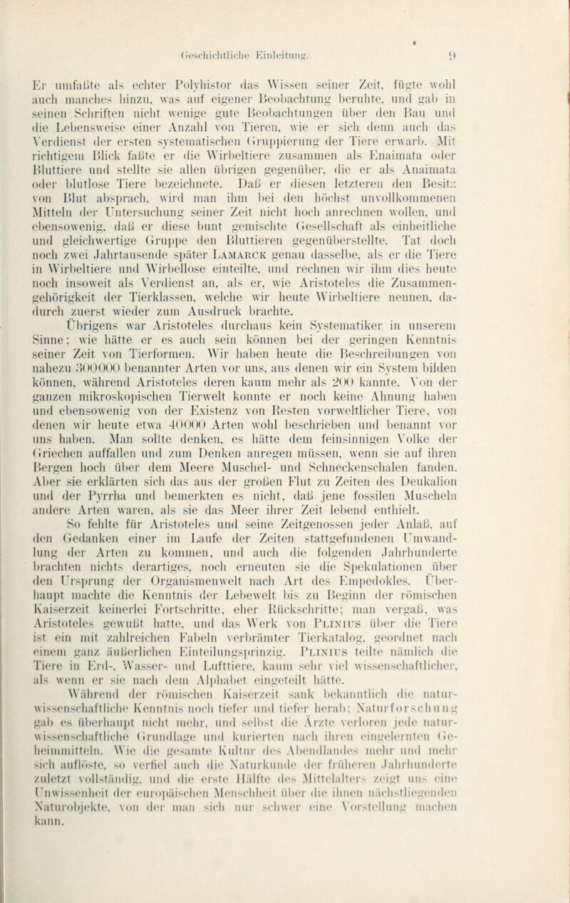 (ii-scliiclirliclit' Einloituii.ir. <> El- uinfal.ite als echter rolyliistor das Wissen seiner Zeit, füjjjte wolil auch manches liinzu. was auf eigener Beobachtung beruhte, und gab in seinen Schriften nicht wenige gute lieobachtnngen ül)er den Bau und die Lebensweise einei' Anzahl von Tieren, wie er sich denn auch das \'er(lienst der ersten systematischen (ii'uppierung der Tiere erwai-1). Mit richtigem Blick faßte er die Wirbeltiere zusammen als Enaimata oder Bluttiere und stellte sie allen übrigen gegenüber, die er als Anaimata oder blutlose Tiere l)ezeichnete. Daß er diesen letzteren den Besit:: von Blut absprach, wird man ihm bei den h()chst unvollkommenen Mitteln der Untersuchung seiner Zeit nicht hoch anrechnen wollen, und ebensowenig, daß er diese bunt gemischte (tesellschaft als einheitliche und gleichweitige (Jrnpjje den Bluttieren gegenüberstellte. Tat doch noch zwei Jahrtausende später Lamarck genau dasselbe, als er die Tiere in Wirbeltiere und Wirbellose einteilte, und lechnen wir ihm dies heute noch insoweit als Verdienst an, als er. wie Aristoteles die Zusammen- gehörigkeit der Tierklassen, welche wir heute Wiil)eltiere nennen, da- durch zuerst wieder zum Ausdruck ijrachte. Übrigens war Aristoteles durchaus kein Systematiker in unserem Sinne; wie hätte er es auch sein kcinnen bei der geringen Kenntnis seiner Zeit von Tierformen. Wir haben heute die Beschreil)ungen von nahezu ;300000 benanntei- Arten vor uns. aus denen wir ein System bilden können, während Aristoteles deren kaum mehr als 200 kannte. \'on der ganzen mikroskopischen Tierwelt konnte er noch keine Ahnung haben und ebensowenig von der Existenz von Resten vorwcltlicher Tieie, von denen wir heute etwa 40000 Arten wohl beschrieben und benannt vor uns haben. Man sollte denken, es hätte dem feinsinnigen \'olke der (iriechen auffallen und zum Denken anregen müssen, wenn sie auf ihren Bergen hoch über dem Meei-e Muschel- und Schneckenschalen fanden. Aber sie ei'klärten sich das aus der großen Elut zu Zeiten des Deukalion und der Pyrrha und bemerkten es nicht, daß jene fossilen Muscheln andere Arten waren, als sie das Meer ihrer Zeit lebend enthielt. So fehlte für Aristoteles und seine Zeitgenossen jeder Aidaß. auf den (iedanken einer im Laufe der Zeiten stattgefundenen Ennvand- lung der Arten zu kommen, und auch die folgenden .lahrhunderte brachten nichts derartiges, noch erneuten sie die Si»ekulationen üi»er den Ursprung der Organismenwelt nach Art des Einjicdokles. Vhov- haui)t machte die Kenntnis dei- Lel»ewelt l»is zu IJeginn der römischen Kaiserzeit keinci-lei Eortschritte. eher Rückschritte; man vergaß, was Aristoteles gewußt hatte, und das Werk von Plinius über die Tiere ist ein mit zahlreichen Eabeln veil)rämter Tierkatalog, geordnet nach einem ganz äußerlichen Einteilungsprinzig. Plinius teilte nändich die Tiere in Eni-, Wasser- und Lufttiere, kaum sehr viel wissenschaftlicher. als wenn er sie nach dem Alphabet eingeteilt hätte. Während der römischen Kaiserzeit sank liekanntlich die natur- wissenschaftliche K(Mintnis noch tiefer und tiefer herab: Xaturforschung gab es überhaupt nicht mehr, und s('ll)st die Arzte verloicn jede natur- wissenschaftliche (irunillage und kurieilen nach ihren eingeleiiiten <i('- h(!immitt(dn. Wie die gesamte Kidtiir des Alieiidlaiides melii' und mehr sich aufh'iste, so verfiel auch die Natiiikiindc dci' fnihei-en Jahrhunderte zuletzt vollständig, und die erste Hälfte (U's Mittelaltei> zeigt un> eine Unwissenheit der eiir<»päisclieii Menschheit über die ihnen nächstliegenden Naturubjekte. \<>u der man ^i(•h niii' sdiwei- eine Ndistellunii machen kann.