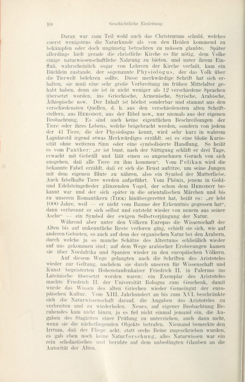 K» (;«->rlii(litli(li.' I■:iIlI.•it^IlL^ Darall wai- /.iiiii Teil wolil aucli (la> ('liri>reiituiii >('liul(l. wclclies zuerst weniiistens die Naturkunde als von den Heiden kommend /.u hekämpfen oder doch nniiünstii: betrachten zu müssen ulaubte. Später allerdinirs hielt ijerade die christliche Kirche es für nötit:. dem \'olke eini^^e naturwissenschaftliche Xahrun<r zu bieten, und unter ihrem P^in- tlull. wahrscheinlich sogar von Lehrern der Kirche verfaLit. kam ein Büchlein zustande, der sogenannte Physiologus. der das Volk über die Tierwelt belehren sollte. Diese ineikwürdige Schrift hat sich er- halten, sie muß eine sehi- große \'erbreitung im frühen Mittelalter ge- habt halben, denn sie ist in nicht weniger als 12 verschiedene Sprachen übersetzt worden, ins (iriechische. Armenische. Syrische. Arabische. Äthiopische usw. Der Inhalt ist höchst sonderbar und stammt aus den verschiedensten Quellen, d. h. aus den versciiiedensten alten Schrift- stellern, aus Herodot. aus der Bibel usw.. nur niemal> aus der eigenen Beobachtung. Es sind auch keine eigentlichen P)eschreil»ungen der Tiere oder ihres Lebens, welche l)eigebracht wei'den. sondern von jedem der 41 Tieie, die der Physiologus kennt, wird sehr kurz in wahrem Lajiidarstil irgend etwas Merkwürdiges erzählt, sei es eine bloße Kurio- sität ohne weiteren Sinn oder eine syml)olisierte Handlung. So heißt es vom Panther: ..er ist bunt, nach der Sättigung schläft er drei Tage, erwacht mit (iebrüll und läßt einen so angenehmen (ieruch von sich ausgehen, daß alle Tiere zu ihm kommen. \'om Pelikan wird die bekannte Fabel ei'zählt. diu.) er sich die Brust aufritze, um seine .hingen mit dem eigenen Blute zu nähren, also ein Symbol der Mutterliebe. Auch fabelhafte Tiere wei-den aufgeführt. \'om Phönix, jenem in Gold- und Ivlelsteingetieder glänzenden \'ogel. der schon dem Herodot be- kannt war und der sich sjjäter in die orientalischen Märchen und bis zu unseren Romantikern (Tiek) hinübergerettet hat. heißt es: ..er lebt ](M)(> Jahre, weil — er nicht vom Baume der Erkenntnis gegessen hat, dann verbrennt er sich selbst und entsteht wieder von neuem aus seiner Asche — ein Symbol der ewigen SelljstVerjüngung der Natur. Während al)er unter den \'ölkern Eurojjas die Wissenschaft der Alten bis auf unkenntliche Reste verloren ging, erhielt sie sich, wie auf anderen (iebieten. so auch auf dem der organischen Natur i»ei den Arabern, durch welche ja so manche Schätze des Altertums schließlich wieder auf uns gekommen sind: auf dem Wege ai'abischer Erobeiungen kamen sie über Nordafrika und Spanien wieder zu den europäischen \ölkern. Auf diesem Wege gelangten auch die Schriften des Aristoteles wieder zur (ieltung. nachdem sie durch unseren für Wissenschaft und Kunst begeisterten Hohenstaufenkaiser Friedrich II. in Palermo ins Lateinische üi>ersetzt worden waren: ein Exemplar des Aiistoteles machte Friedrich IL der Universität Bologna zum (ieschenk, damit wurde das Wissen des alten (iriechen wieder (iemeingut der euro- päischen Kultur. \'oni XIII. .lahihundert an bis zum X\I. beschränkte sich die Naturwissenschaft daiauf. die Angaben des Aristoteles zu verbleiten und zu wiederholen. Neues, auf eigenei- Beol>achtung Be- ruhende> kam nicht hinzu, ja es fiel nicht einmal jemand ein. die An- gaben des Stagirifeii einer Prüfung zu unterziehen, auch dann nicht, wenn sie die näcli>tli('oenden Objekte betrafen. Niemand liemerkte den Irrtum, daß der Fliege acht, statt sechs Beine zuueschriel)eu wurden, es gali ei»en noch keine Naturforschung. aile> Naturwissen war ein rei?i scholastisches und beruhte auf dem unbedingten (ilaulten an die Autorität der .Mten.