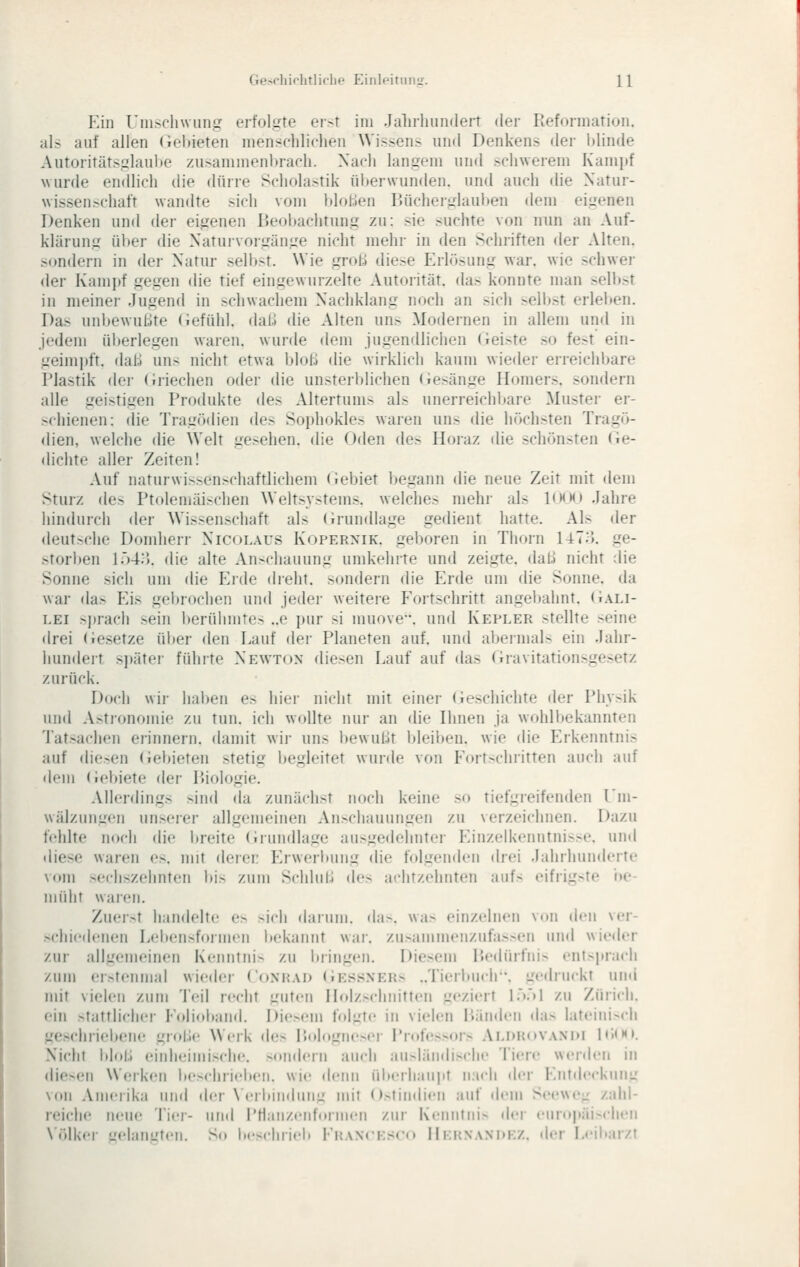 Ein UiiischwuiiL^ ei-folgte er>t im Jalirhundert der Refonnation. als auf allen (ieltieten menschlichen Wissens nnd Denkens der i)linde Autoritätsglaul)e zusammenbrach. Nach langem und schwerem Kampf wurde endlich die dürre Scholastik überwunden, und auch die Natur- wissen.-chaft wandte sich vom bloben Bücherglauljen dem eigenen Denken und der eigenen Beoijachtung zu: sie suchte von nun an Auf- klärung über die Naturvorgänge nicht mehr in den Schriften der Alten, sondern in der Natur selbst. Wie groß diese Erlösung war. wie schwer <ler Kampf gegen die tief eingewurzelte Autorität, das konnte man selbst in meinei- Jugend in schwacliem Naciiklang noch an sich selbst erleben. Das unbewußte (iefühl. dal.) die Alten uns Modernen in allem und in jedem ül>erlegen waren, wurde dem jugendlichen (leiste so fest ein- geimpft, daß uns nicht etwa bloß die wirklich kaum wieder erreichbare Plastik der (Jriechen oder die unsterblichen (iesänge Homers, sondern alle geistigen Produkte des Altertums als unerreichbare Muster er- >(hienen: die Tragödien des Sophokles waren uns die höchsten Tragö- dien, welche die Welt gesehen, die Oden des Horaz die schönsten (ie- dichte aller Zeiten! Auf naturwissenschaftlichem Gebiet begann die neue Zeit mit dem Sturz des Ptoleniäischen Weltsystems, welches mehr als KMM» Jahre hindurch der Wissenschaft als Grundlage gedient hatte. Als der deut.-^che Domherr Nicolaus Kopernik. geboren in Thorn 14To. ge- >torl)eii l.')4:'). die alte Anschauung umkelirte und zeigte, daß nicht die Sonne sich um die Eide dreht, sondern die Erde um die Sonne, da war da> Eis gebrochen und jeder weitere PVjrtschritt angel)alint. (iALi- LEi sprach sein berühmtes ..e pur si muove. und Kepler stellte seine drei (iesetze über den Lauf der Planeten auf. und abermals ein Jahr- hundert sjtäter führte Newton diesen Lauf auf das (iravitationsgesetz zurück. Doch wii- li;il)en e> iiiei- nicht mit einer (ieschichte der Ph\>ik und A.-tronomie zu tun. ich wollte nur an die Ihnen ja wolill)ekannten Tatsachen erinnern. (Uimit wir uns bewußt bleiben, wie die Erkenntnis auf diesen (iebieten stetig begleitet wurde von Eort>chritten auch auf dem (iebiete der Biologie. Allerdings sind da zunächst noch keine so tiefgreifenden l'm- wälzungen unserer allgemeinen An>chauungen zu verzeichnen. Dazu fehlte noch die breite (irundlage ausgedeimter Einzelkenntnis>e. unti «liese waren es. mit derer Erwerlding die folgenden drei Jahrhunderte vom sechszehnten bis zum Schluß des achtzehnten aufs eifrig>te i»e- müht waren. Zueist handelte es sich (hiiiim. da>. was einzelnen von den ver- schie(h'nen Leliensformen bekannt war. zu>ammenzufas>en und wieder zur allgemeinen Kenntnis zu bringen. Diesem Bedürfnis entspracji zum erstenmal wieder Coxhad (Jes.^ners ..Tierbiich. gedruckt uml mit vielen zum Teil recht guten Holzschnitten geziert LV)1 zu Zürich, ein stattlicher Eolioband. Die>em foljite in vielen Bänden das lateini>ch geschriebene große Werk (Ui> Bologneser Professors Aldhovandi 1<')(K». Nicht Idoß einheimische, sondern auch ausländische Tiere werden in die>en Werken be>chriel»eii. wie denn überhaupt nach der Entdeckung von Amerika und der \'eil>jndun^' mit Ostindien auf dem Seewe- zahl- reiche neue Tier- um! rHaiizenformen zur Kenntnis iler eu!o|>äi-chen N'ölker uelanutcn. So beschrieb FitAXCESco IIi:i{NanI)KZ. der Leibarzt