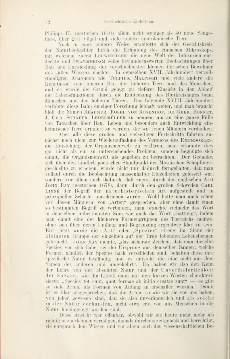 Pliiliitps II. (.i!:c>t()rlien 1 (')()(») allein nicht woniuei- al> 40 neue Säii^'e- tiere, über 200 ^'ögel und viele andere amerikanische Tiere. Noch in ^'anz anderer Weise erweiterte sich der Gesiclitskreis der Xaturl)eol)achter durch die Erfindung des einfachen Mikroskops, mit welchem zuerst Lfa'WENHOEk die neue Welt der Infusorien ent- deckte und SwAMMERDAM seiue bewundeinswerten P>eol>achtungen ül)er Bau und Entwicklung der verschiedensten kleinen tierischen Bewohner des süLlen Wassers machte. In demselben XVII. Jahrhundert vervoll- ständigten Anatomen wie Tulpius. Malpighi und viele andere die Kenntnisse vom inneren Bau der höheren Tiere und des Menschen, und es wurde der (irund gelegt zu tieferer Einsicht in den Ablauf der Lebensfunktionen durch die Entdeckung des Blutkreislaufes beim Menschen und den höheren Tieren. Das folgende X\'III. .lahrhundert verfolgte diese Bahn emsiger Eorschung lebhaft weiter, und man braucht blof) die Xamen Keaumur. Rösel von Rosenhof. de (iEER. Bonnet. J. Chr. Schäfer. Ledermüller zu nennen, um an eine ganze EüUe von Tatsachen über Bau. Leben und besonders auch Entwicklung ein- heimischer Tiei'e erinnert zu werden, die wir jenen Männern verdanken. Al)er alle diese großen und vielseitigen Fortschritte führten zu- näcli>t noch nicht zur Wiederaufnahme des Versuchs des Empedokles. die Entstehung der Organismenwelt zu erklären, man erkannte dies gar nicht als ein zu untersuchendes Problem, sondern begnügte sich damit, die Organismenwelt als gegeben zu betrachten. Der Geilanke. sich über den kindlicli-i)oetisclien Standpunkt der Mosaischen Schö])fung>- geschichte zu erheben, wurde nicht nur dadurch ferngehalten. daU man vollauf durch die Beobachtung massenhafter Einzelheiten gefesselt wai-. sondern vor allem auch dadurch, daß zuerst durch den englischen Ar/.t John Ray (gestorben 1<)78). dann durch den großen Schweden Carl LiNNE der Begriff der naturhistorischen Art aufgestellt und in l)rinzipieller Schärfe umschrieben wurde. Wohl hatte man auch schon vor diesen ^lännein von ..Arten gesprochen, aber ohne damit einen so bestimmten IJegritf' zu verbinden, man brauchte vielmehr das Wort in demselben unl)estimmten Sinn wie auch das Wort ..(Gattung, indem man damit eine der kleineren Formengruppen des Tierreichs meinte, ohne sich über deren Umfang und Begrenzung irgendwie klai- zu sein. Erst jetzt wurde die „Art oder ..Spezies streng im Sinne der kleinsten Gru])i)e der einzelnen auf der Erde leidenden Lebensformen gel »raucht. John Ray meinte, „das sicherste Zeichen, daß man diesell>e Spezies voi- sich habe, sei der Ursprung aus demsell)en Samen: welche Formen nämlich der Spezies nach verschieden sind, behalten diese ihre sjjezifischc Xatur beständig, und es entsteht die eine nicht aus dem Samen der anderen und umgekehrt. Da haben wir also den Keim der Lehre von der absoluten Xatur und dei- UnVeränderlichkeit dei- Spezies, wie ihn Linne dann mit den kurzen Worten charakteri- sierte: „Species tot sunt, (piot formae ab iiiitio creatae sunt — es gibt so viele Arten, als Formen von Anfang an erschatten wurden. Damit ist es klar ausgesi)roclien, daß die Arten, so wie wir sie vor uns hal)en. von jeher gewesen sind, daß sie also unveränderlich und als solche in <lei- Xatur vorhanden, nicht etwa ei>t von uns Menschen in dii' Xatur hineingelegt worden sind. Diese Ansicht war oHenbar. obwohl wir sie heute nicht mehr als lichtig anzuerkennen verm(»gen. damals durchaus zeitgemäß und beiechtigt. sie entsprach dem ^Vis^(>ll und vor allem .lucli den wiss(Miscliaftliclien Be-