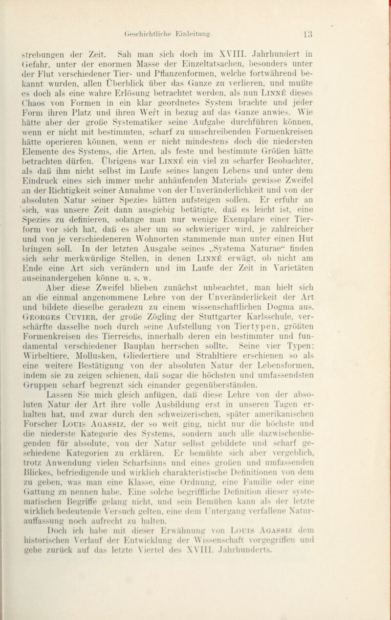 (.i'Mliichtlicht' Eiiileitun^^. y^ strehimgen der Zeit. Sah man sieh doeh im Will, .lahrhundeit in (iefahr. unter der enormen Masse der Einzeltatsachen, besonders unter der Flut verschiedener Tiei- und Ptianzenformen. welche fortwäiirend be- kannt wurden, allen Überl)lick ülter das Ganze zu verlieren, und mußte es doch als eine wahre Erlösung betrachtet werden, als nun Linne dieses Chaos von Formen in ein klar geordnetes System Ijrachte und jeder Form ihren Platz und ihren Wert in bezug auf das (ianze anwie.-. Wie hätte aV^er der große Systematiker seine Aufgabe durchführen können, wenn er nicht mit bestimmten, scharf zu umschreibenden Formenkreisen hätte oi)erieren können, wenn er nicht mindestens doch die niedersten Elemente des Systems, die Arten, als feste und bestimmte (irößen hätte i)etrachten dürfen. Übrigens war Lixxk ein viel zu scharfer Beobachter, als (\aii ihm nicht selbst im Laufe seines langen Lebens und unter dem Eindruck eines sich immer mehr anhäufenden Materials gewisse Zweifel an dei- Richtigkeit seiner Annahme von der L^nveränderlichkeit und von der absoluten Natur seiner Spezies hätten aufsteigen sollen. Er erfuhr an sich, was unsere Zeit dann ausgiebig betätigte, daß es leicht ist. eine Spezies zu definieren, solange man nur wenige Exemplare einer Tier- form vor sich hat. daß es aijer um so schwieriger wird, je zahlreicher und von je verschiedeneren Wohnorten stammende man unter einen Hut bringen soll. In der letzten Ausgabe seines ..Systema Naturae finden sich sehr merkwürdige Stellen, in denen Linne erwägt, ob nicht am Ende eine Art sich verändern und im Laufe der Zeit in \'arietäten auseinandergehen könne u. s. w. Aber diese Zweifel blieben zunächst unljeachtet. man hielt sich an die einmal angenommene Lehre von der L'nveränderlickeit der Art und l)ildete dieselbe geradezu zu einem wissenschaftlichen Dogma aus. (iEORGES CuviER. der große Zögling der Stuttgarter Karlsschule, ver- >chärfte dasselbe noch durch seine Aufstellung von Tiertyi)en, größten Formenkreisen des Tierreichs, innerhalb deren ein bestimmter und fun- damental verschiedener Bauplan herrschen sollte. Seine vier Typen: Wiri)eltiere. Mollusken, (iliedertiere und Strahltiere erschienen so als eine weitere Bestätigung von der absoluten Natur der Lebensformen, indem sie zu zeigen schienen, daß sogar die höchsten und umfassendsten Gruppen scharf begrenzt sich einander gegenüberständen. Lassen Sie mich gleich anfügen, daß diese Lehre von der al)so- luten Natui- der Art ihre volle Ausbildung erst in unseren Tagen er- halten hat, und zwar durch den schweizeri.schen. später amerikanischen Forscher Louis Aoassiz, der so weit ging, nicht nui- die hr»chste und die niederste Kategorie des Systems. son(lern auch alle dazwischenlie- genden für absolute, von der Natur selbst gebildete und scharf ge- schiedene Kategorien zu erklären. Er bemühte sich alx'r vergeldich. trotz Anwendung vielen Scharfsinns und eines großen und umfa»('nd«'n Blickes, befriedigende und wirklich charakteristische Detinifionen von dem zu gelien, was man eine; Klas>e. eine Ordnung, eine Familie oder eine (iattung zu neiin(!n habe. Eine soIcIk; begriftiichc Detinilion dieser syste- matischen ISegritf'e gelang nicht, und sein Bemiihcn kann al> der letzte wirklich bedeutende \'er>uch gelten, eine d<'m Fiitergang verfallene Natnr- auflassung noch aufrecht zu halten. Doch ich habe mit dieser Erwälininig Vdii Loiis .\<;assiz dem historischen N'erlauf der Entwicklung der Wi»ensclialt vorizegriHen und gehe zurück auf das letzte N'iertel de-s Will. .Jahrhunderts.
