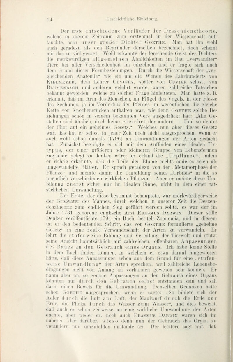 Der crsto entschiedene Vorläufer der Des/endenztheoiie. wolclie in diesem Zeitraum zum erstenmal in der Wissenschaft auf- tauchte, war unser .iiroBer Dichter (Ioethe. Man hat ihn wold auch .geradezu als den IJe^rründer dersell)en bezeichnet, doch scheint mir das zu viel ,uesa,u:t. Wold erkannte der forschende (ieist des Dichters die merkwürdigen a 11 somei neu Ähnlichkeiten im Bau ..verwandter 'J'iere bei aller Veischiedenheit im einzelnen und er frajjte sich nach dem (irund dieser Formbeziehunmen. Durch die Wissenschaft der ..ver- j^deichenden Anatomie wie sie um die Wende des Jahrhunderts von Kielmeyer, dem Lehrer Cuviers. später von Cuvier selbst, von ÜLUMENBACH uud anderen gelehrt wurde, waien zahlreiche Tatsachen bekannt geworden, welche zu solcher P'rage hinleiteten. Man hatte z. Ü. erkannt, dal;! im Arm des Menschen, im Flügel des Vogels, in der Flosse des Seehunds, ja im \'oi(lerfuii des Pferdes im wesentlichen die gleiche Kette von Knochenstücken enthalten war, wie denn (ioETHE solche Be- ziehungen schön in seinem bekannten Vers ausgedrückt iiat: ..Alle Ge- stalten sind ähnlich, doch keine gleiciiet der andern — Und so deutet der Chor auf ein geheimes (iesetz. Welches nun aber dieses Gesetz war. das hat er selbst in jener Zeit noch nicht ausgesprochen, wenn er auch wohl schon damals (ITIK)) an Umwandlungen der Arten gedacht hat. Zunächst l)egnügte er sich mit dem Auffinden eines idealen Ur- typus. der einer größeren oder kleineren Grujjpe von Lebensformen zugrunde gelegt zu denken wäre; er erfand die ..rri)flanze, indem er richtig erkannte, daß die Teile der Blume nichts anderes seien als umgewandelte Blätter. Er sprach geradezu von der ..Metamori)hose dei- Pflanze und meinte damit die Fnibildung seines ..Urbilds in die so unendlich verschiedenen wirklichen Pflanzen. Aber er meinte diese Um- bildung zuerst siclier nur im idealen Sinne, nicht in dem einer tat- sächlichen Umwandlung. Der Irrste, der diese bestimmt beliauptete, war merkwürdigerweise der (iroßvater des Mannes, durch welchen in unserer Zeit die Deszen- denztheorie zum endlichen Sieg geführt werden sollte, es war der im .lahre 1781 geborene englische Arzt Erasmus Darwin. Dieser stille Denker veröffentlichte 17i»4 ein Buch, betitelt Zoonomia. und in diesem tat er den bedeutenden Schritt, das von (ioETHE formulierte .,geheime (Jesetz'' in eine reale \'erwandtschaft der Arten zu verwandeln. Fr lehrt die stufenweise Bildung und Veredlung der Tierwelt und stützt seine Ansicht hauptsächlich auf zahlreichen, offenbaren Anj)assungeii des Baues an den (iebrauch eines Organs. Ich hal)e keine Stelle in dem Buch finden können, in welchem er etwa darauf hingewiesen hätte, daß diese Ani»assungen schon aus dem (irund für eine ..stufen- weise Umwandlung der Arten sprechen, weil zahlreiche Lebensbe- dingungen nicht von Anfang an vorhanden gewesen sein können. Fr nahm aber an, so genaue Ani)assungen an den (lebrauch eines Organ> könnten nur durch den (iebrauch selbst entstamlen sein und sali darin einen Beweis für die Umwandlung. Denselben (iedanken hatte schon (ioETHE ausge^;i)roclicii. wenn er >agtc: „So bildete sich der Adler durch die Luft zur Luft, dei- Mauiwuif du ich die Frde zur Frdc. die Phoka durch das Wasser zum Wasser, und dies beweist, daß auch er schon zeitweise an eine wirkliche Umwandlung der Arten dachte, aber weder er. noch auch Fn.vsMrs Darwin waren sich im näheren klar darüiier. wieso denn nun der (ieltiaiu'h das Organ zu \('rän(lii II lind uiii/uliildeii imstande sei. Der letztere sairt nur. daii