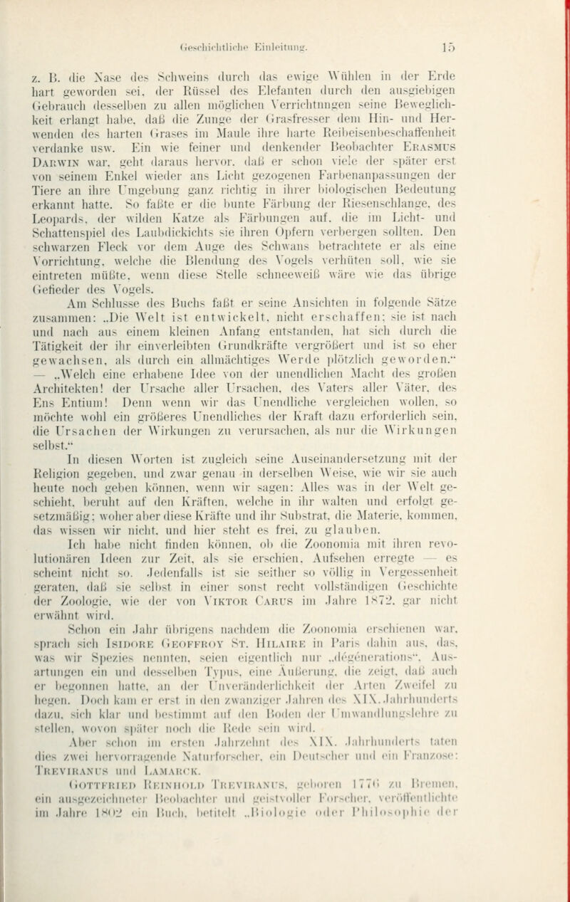 z. B. die Nase des Sclnveins durch das ewij^e Wülileu in der Erde hart f,^e\vorden sei. der Rüssel des f^lefanten diiich den ans^nebigen (iel)iancli desselben zu allen möglichen Verrichtungen seine Beweglich- keit erhingt habe, daß die Zunge der (irasfresser dem Hin- und Her- wenden des harten (irases im Maule ihre harte Reibeisenl)eschatlenheit verdanke usw. Ein wie feiner und denkender Beobachter Erasmus Darwin war. geht daraus hervoi-. dal.i er schon viele der später erst von seinem Enkel wieder ans Licht gezogenen Farbenani)assungen der Tiere an ihre I^mgel)ung ganz lichtig in ihrer biologischen Bedeutung erkannt hatte. So faßte er die bunte Färbung der Riesenschlange, des Leopards. der wilden Katze als Färbungen auf. die im Licht- und Schattensi)iel des Laubdickichts sie ihren Oi)fern verbergen sollten. Den schwarzen Fleck vor dem Auge des Schwans betrachtete ei- als eine Norrichtung. welche die Blendung des Vogels verhüten soll, wie sie eintreten müßte, wenn diese Stelle schneeweiß wäre wie das übrige (ietieder des Vogels. Am Schlüsse des Buchs faßt er seine Ansichten in folgende Sätze zusammen: ..Die Welt ist entwickelt, nicht erschaffen: sie ist nach und nach aus einem kleinen Anfang entstanden, hat sich durch die Tätigkeit der ihr einvei'leibten (irundkräfte vergrößert und ist so eher gewachsen, als durch ein allmächtiges Werde plötziicii geworden. — ..Welch eine erhaltene Idee von der unendlichen Macht des gi-oßen Architekten! der Ursache aller Ursachen, des \'aters aller \'äter. des Ens Entium! Demi wenn wii- das Unendliche vergleichen wollen, so möchte wohl ein größeres Unendliches der Kraft dazu erforderlich sein, die Ursachen der Wirkungen zu verursachen, als nur die Wirkungen selbst. In diesen Worten ist zugleich seine Auseinandersetzung mit der Religion gegeben, und zwar genau in derselben Weise, wie wir sie auch heute noch geben k()nnen. wenn wir sagen: Alles was in der Welt ge- schieht. l)eiuht auf den Kräften, welche in ihr walten und erfolgt ge- setzmäßig; woher aber diese Kräfte und ihr Substrat, die Materie, kommen. das wissen wir nicht, und hier steht es frei, zu glauben. Ich habe nicht finden können, ob die Zoonomia mit ihren revo- lutionären Ideen zur Zeit, als sie erschien. Aufsehen erregte — es scheint nicht so. Jedenfalls ist sie seither so v(»llig in Vergessenheit geraten, daß sie selbst in einer sonst recht vollständigen (Jeschichte der Zoologie, wie der von \'ikt()R C'arus im Jahre IST'J. gar nicht erwähnt wird. Schon ein Jahr ül)rigens nachdem die Zoonomia cischionen war, sprach sich Isidork (Ieoffroy St. Hilairp: in Paris dahin aus. das. was wir SjH'zies nennten, seien eigentlich nur ..dcgruerations. Aus- artungen ein und desselben Tvi»us. eine .Vul.lerung. die zeigt, daß auch er begonnen hatte, an der Unvcrändcilichkeit der Arten Zwcifrl zu hegen. Doch kam er erst in den zwanziger Jahren des \l\..lahrhun(hMts dazu, sich khn- und l)estimmt auf (h-n Boden (h'r (■mw;nidlnnu>h'hre zu stellen, wovon später noch die Rede >ein wird. Aber schon im ersten ,l;duv.elint dv> \I\. J.diihuiideit- t:iten dies zwei hervorragende N'atui forscher, ein Dciit-cher und ein j'ianzos«': Trevikaxi's und Lamarck. (ioTTKRiKi) I{i;iNii(»i,i> Ti.'KViiiANis. ucl.oiru 177<> /ii Bremen, ein ausgezeichnete!- Ileobachlei uml L:ei-t\n||cr For>cher. \er(UVenthellte im Jahre 1S(il> cjd l'.m-li. lictitclt ..l'.iulo-je .mI.m- l'hiln.(.|.liir der