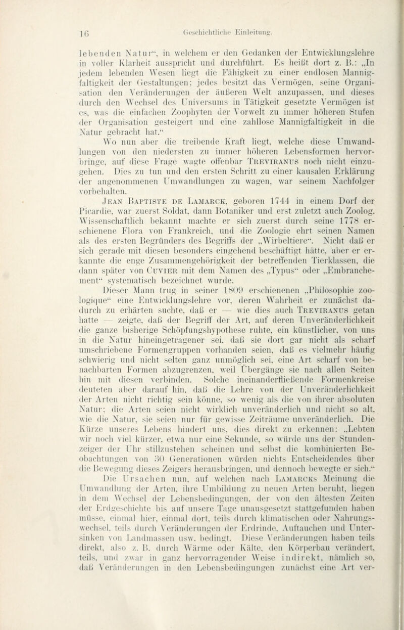 ] c (ii'sciiiclitlirlic Eiiili'itunji. lel)oii(len \;itiii, in welcliciii ci' den (iedaiikeii der Kntwicklun.uslehre in voller Klarheit ausspricht und durchtührt. Es heil.lt dort z. V>.: ..In Jedem lebenden Wesen liegt die Fälligkeit zu einer endlosen Maning- faltigkeit der (Jestaltungen; jedes besitzt das \erniögen. seine Organi- >ation den \'eränderungen der äußeren Welt anzuj)assen. und dieses durch den Wechsel des Universums in Tätigkeit gesetzte \'ermr)gen ist CS, was die einfachen Zoophyten dei- Vorwelt zu immer Iniheren Stufen der Organisation gesteigert und eine zahllose Mannigfaltigkeit in die Natur gebracht hat.'- Wo nun aber die treibende Kraft liegt, welche diese Umwand- lungen von den niedeisten zu immer höheren Lebensformen hervor- bringe, auf diese Frage wagte offenbar Treviranus noch nicht einzu- gehen. Dies zu tun und den ersten Schritt zu einer kausalen Erklärung <ler angenommenen Umwandlungen zu wagen, war seinem Nachfolger vorbehalten. Jean IUptiste de Lamarck. geboren 1744 in einem Dorf der Picardie. war zuei-st Soldat, dann Botaniker und erst zuletzt auch Zoolog. W'issenschaftlich bekannt machte er sich zuerst durch seine 1778 er- schienene Flora von Frankreich, und die Zoologie ehrt seinen Namen als des ei'sten Begründers des Begi'iffs der ..Wirbeltiere. Nicht daU er sich gerade mit diesen besonders eingehend beschäftigt hätte, aber er er- kannte die enge Zusammengehörigkeit der betreffenden Tierklassen, die dann si)äter von Cuvier mit dem Namen des ,,Tv[)us oder ..Embranche- ment systematisch bezeichnet wurde. Dieser Mann trug in seiner 1S()1> erschienenen ..Philosophie zoo- logi(jue eine p]ntwicklungslehre vor, deren Wahrheit er zunächst da- durch zu eihärten suchte, daß er — wie dies auch Treviranus getan hatte — zeigte, daß der Begriff' der Art, auf deren Unveränderlichkeit die ganze bisherige Schöi)fungsliypotliese ruhte, ein künstlicher, von uns in die Natur hineingetragener sei, daß sie dort gar nicht als scharf umschriebene Formengruppen vorhanden seien, daß es vielmehr häutig schwierig und nicht selten ganz unmöglich sei, eine Art scharf von i)e- nach])arten Formen abzugrenzen, weil t'bergänge sie nach allen Seiten hin mit diesen verbinden. Solche ineinanderfließende Formenkreise deuteten aber darauf hin, daß die Lehre von der Unvei'änderlichkeit der Arten nicht richtig sein könne, so wenig als die von ihi-er al)soluten Natur: die Arten seien nicht wirklich unveränderlich und nicht so alt. wie die Natur, sie seien nur für gewisse Zeiträume unveränderlich. Die Küize unsei-es Lebens hindert uns, dies direkt zu erkennen: „Lebten wir noch viel kürzer, etwa nur eine Sekunde, so würde uns der Stunden- zeigei- der Uhr stillzustehen scheinen und selbst die kombinierten Be- obachtungen von .')() (lenerationen würden nichts Entscheidendes über die Bewegung dieses Zeigers herausbringen, und dennoch bewegte er sich. Die Ursachen nun, auf welchen nach Lamarcks Meinung die Umwandlung der Arten, ihre Umbildung zu neuen Arten beruht, liegen in dem Wechsel der Lebensbedingungen. dei- von den ältesten Zeiten der Erdgeschichte bis auf unsere Tage unausgesetzt stattgefunden haben müsse, einmal hier, einmal dort, teils durch klimatischen oder Nahrung.^- wechsel. teils durch \'eränderungen der l'idiinde. Auftauchen und Unter- sinken von Landmassen usw. bedingt. Diese \'eiändeiungen haben teils direkt, also z. B. durch Wäiine oder Kälte, den Kiuperbau verändert, teils, und zwar in ganz hervorragender Weise indiiekt. nämlich so. dal.) N'eräiidcnnmcn in den Lebensbedingungen zunächst eine Art ver-