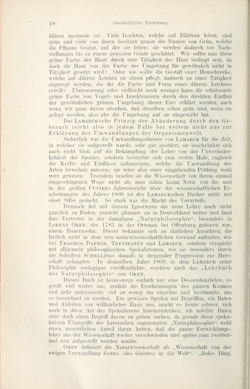 JS (iesrliiclitliclii' Eiiilpituiiir. klären iiiistandt' i>t. \iele Insekten, welche auf lUättern leiten. >uul ^Tün und viele von ihnen besitzen genau die Nuance von (iiün. welclie die Pflanze besitzt, auf der sie leben: sie werden dadurch vor Nach- stellungen bis zu einem gewissen (irade geschützt. Wie sollte nun diese grüne Failte der Haut durch eine Tätigkeit der Haut bedingt sein, da (loch die Haut von der Farbe der Umgebung für gewöhnlich nicht in Tätigkeit gesetzt wird? Oder wie sollte die (iestalt einer Heuschiecke, welche auf dürren Ästchen zu sitzen jtflegt. daduich zu einei- Tätigkeit angeregt werden, die ihr die Farbe und Form eines dürren Astcheiis erteilt? Fbensowenig oder vielleicht noch weniger kann die schützende grüne Farbe von Vogel- und Insekteneiern durch i\en direkten Eintlul.1 der gewöhnlichen grünen Umgebung dieser Eiei' erklärt werden, auch wenn wir ganz davon al)sehen. daß diesell)en schon grün sind, wenn sie gelegt werden, also ehe die Umgebung auf sie eingewirkt hat. Das Lamarcksehe Prinzip der Abänderung durch den Ge- brauch reicht also in jedem Falle bei weitem nicht aus zur Erklärung der Umwandlungen der Organismenwelt. Sicherlich war die Umwandlungstheorie von Lamarck für die Zeit, in welcher sie aufgestellt wurde, sehr gut gestützt, sie beschränkte sich auch nicht bloß auf die Bekämpfung der Lehre von der Unveiändei- lichkeit der Spezies, sondern bestrebte sich zum ersten Male, zugleich die Kräfte und Einflüsse aufzuzeigen, welche die Umwandlung der Arten bewirken müssen; sie wäre also einei- eingehenden Piüfung wohl wert gewesen. Trotzdem brachte sie die Wissenschaft von ihrem einmal eingeschlagenen Wege nicht ab. man nahm kaum Notiz von ihr. und in des großen Cuviers Jahiesbericht über die wissenschaftlichen Er- scheinungen des Jahres ISOD ist des LAMARCKschen Buches nicht mit einer Sillte gedacht. So stark war die Macht des \'orurteils. Dennoch fiel mit diesem Ignorieren die neue Lehre noch nicht gänzlich zu Boden, zunächt glimmte sie in Deutschland weiter un<l fand ihre \'ertreter in der damaligen ..Natur])liilosoi)liie. besonders in Lorenz Oken. der 17S;} in der Ortenau bei Otfenburg geboren war. einem Baueinsohn. Dieser bekannte sich zu ähnlichen Ansichten, die freilich nicht in dem rein naturwissenschaftlichen (iewand auftraten, wie bei Erasmus Darw'in, Treviranus und Lamarck. sondern venjuickt mit allgemein philosophischen Sjtekulationen, wie sie besonders durch die Schriften Schellings damals in steigender Progression zur Herr- schaft gelangten. In demselben -lahre ISO!», in dem Lamarck seine Philosoi)hie zoologi(iue veröffentlichte, erschien auch das ..Lehrltuch •ler Xaturphilosoi)hie von Oken. Dieses lUich ist keineswegs einfach nur eine Deszendenzlehie, es greift viel weiter aus. umfaßt die Erscheinungen des ganzen Kosmos und geht andererseits viel zu wenig ins einzelne und bestimmte, um so bezeichnet zu werden. YAn gewisses Spielen mit lU'griH'en. ein Baten und Aldeiteii von willkürlicher Basis aus, macht es heute schwer, sich noch in diese Art ik'i< S]iekulierens hineinzudenken, ich möchte Ihnen aber doch einen Begriff davon zu geben suchen, da gerade diese speku- lativen I'bergriffe der katexochen sogenannten ..Naturithilosophie wohl einen wesentlichen Anteil daran hatten, daß die ganze Entwicklungs- lehre aus der Wissenschaft wieder verschwinden und später zum zweiten- mal neu aufgestellt werden mußte. Oken definiert die Naturwissenschaft alN ..NNi.-scnschaft von der ewigen \Ci wnndbing (Jottes (des (ieistes) in die Welt. ..,led('^ Dinu.