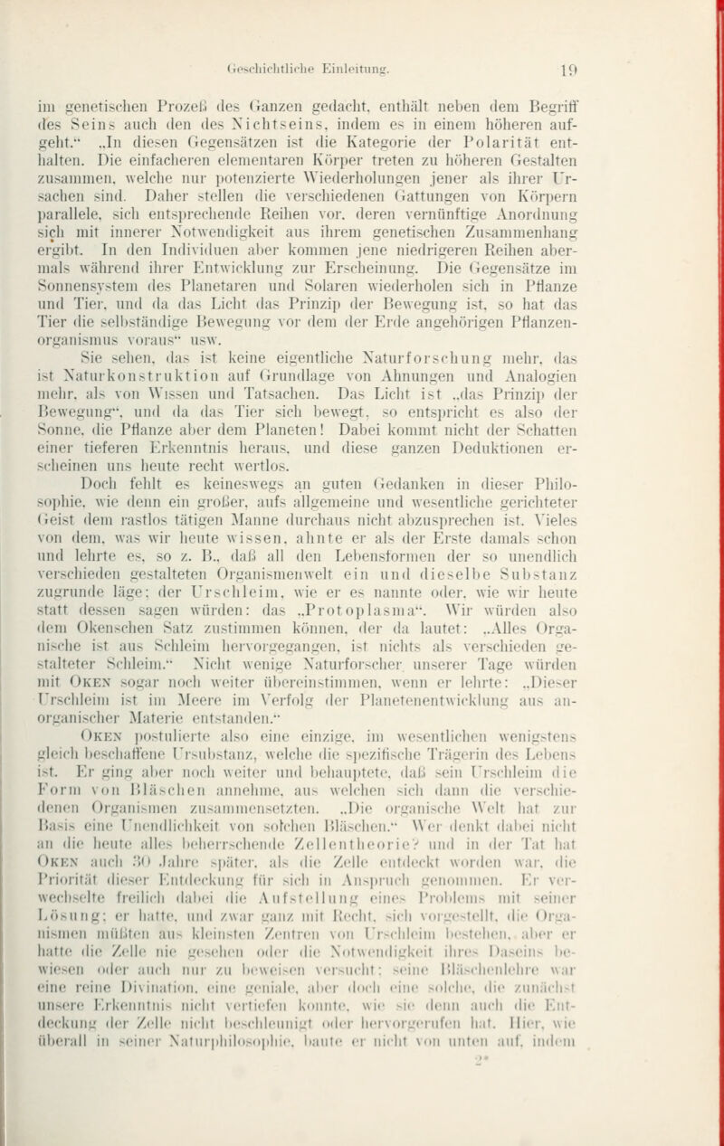 im genetischen ProzeM des Oanzen gedacht, entliält neben dem Begriti des Seins auch den des Nichtseins, indem es in einem höheren auf- geht. ..In diesen Gegensätzen ist die Kategorie der Polarität ent- halten. Die einfachei-en elementaren Körper treten zu hciheren Gestalten zusammen, welche nui- j)Otenzierte Wiederholungen jener als ihrer Ur- sachen sind. Dahei- stellen die verschiedenen Gattungen von Körpern parallele, sich entsi)rechende Reihen voi-. deren vernünftige Anordnung sich mit Innerei- Notwendigkeit aus ihrem genetischen Zusammenhang ergibt. In den Individuen alter kommen jene niedrigeren Reihen aber- mals während ihrer Entwicklung zur Erscheinung. Die (legensätze im Sonnensystem des Planetaren und Solaren wiederholen sich in Pflanze und Tier, und da das Licht das Prinzip der Bewegung ist, so hat das Tier die selbständige Bewegung vor dem der Erde angehörigen Pflanzen- organismus voiaus usw. Sie sehen, das ist keine eigentliche Naturfoi'schung mehr, das ist Naturkonstruktion auf Grundlage von Ahnungen und Analogien mehr, als von Wissen und Tatsachen. Das Licht ist ..das Prinzi}) der Bewegung, und da das Tier sich bewegt, so entspricht es also der Sonne, die Pflanze aber dem Planeten! Dabei kommt nicht der Schatten einer tiefei-en Erkenntnis heraus, und diese ganzen Deduktionen er- scheinen uns heute recht wertlos. Doch fehlt es keineswegs an guten (yedanken in dieser Philo- so])hie. wie denn ein großer, aufs allgemeine und wesentliche gerichteter (leist dem rastlos tätigen Manne durchaus nicht abzusprechen ist. Vieles von dem. was wir heute wissen, ahnte er als der Erste damals schon und lehrte es, so z. B., daß all den Lebensformen der so unendlich verschieden gestalteten Organismen weit ein und dieselbe Substanz zugrunde läge: der Er seh leim, wie er es nannte oder, wie wir heute statt dessen sagen würden: das ..Protoplasma. Wir würden also dem Okenschen Satz zustimmen können, der da lautet: ..Alles Orga- nische ist aus Schleim hervorgegangen, ist nichts als verschieden ge- stalteter Schleim. Nicht wenige Naturforscher, unserer Tage würden mit Oken sogar noch weiter übereinstimmen, wenn er lehrte: ..Dieser I'rschleiiii ist im Meere im Verfolg der Planetenentwicklung aus an- organischer Materie entstanden. Oken i)ostulierto also eine einzige, im wesentlichen wenigstens gleich beschaffene Ersubstanz, welche die sjtezifische Trägerin des Lebens ist. Er ging aber noch weiter und behauptete, daß sein Urschleim die P'orm von Bläschen annehme, aus welchen sich dann die verschie- denen Organismen zusammensetzten. ..Die organische Welt hat zur Basis eine Unendlichkeit von solchen Bläschen. Wer denkt dal»ei nicht an die heute alles Ix'herrschende ZellentheorieV und in der Tat hat Oken auch ;>(> Jahre s|)äter. als die Zelle entdeckt worden war. die Priorität dieser Entdeckung für sich in Aiis])ruch genominen. Ei' ver- wechselte freilich dalx'i die .Viifstellung eines l'roblenis mit seiner Lösung: er hafte, und zwar ganz mit Recht, sich voigotellt. die Orga- nismen müßten aus kleinsten Zentren von Er>chleiiii itesfelieii. aber er hatte die Zelle nie ge.>eiieii oder die Notwendigkeit ihres l)aseiii> be- wiesen oder auch nur zu beweisen versucht: seine Bläscheiilehre war eine reine Diviiiatioii. eiiK! geniale, alx-r doch eine solcjie, die ziinäcli>f uns(M(! Erk(!iititiiis iiiclif veitiefen könnt«', wie >ie denn auch die Ent- deckung <ler Zelle nicht bochleimigf oder lieiV(»rL;ciufen liaf. liier, wie überall in seiner NaturpJiilosopliie. itaute er nicht \nn nuten anf. iinjcin