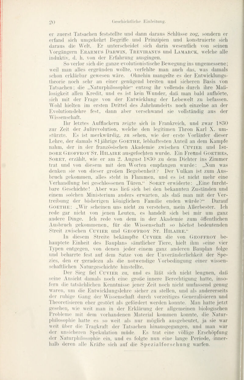 er zuerst Tatsachen feststellte und dann daraus Schlüsse zof,^ sondern er eifand sich unitrekehrt liegritte und Prinzipien und konstruierte sich daraus die Welt. Er unterscheidet sich darin wesentlich von seinen \orgängern Erarmus Darwin. Treviranus und Lamarck. weldie alle induktiv, d. h. von der Erfahrunii ausgingen. So verlor sich die ganze evolutionistische Bewegung ins ungeniessene; weil man alles ergründen wollte, verfehlte man auch das. was damals schon erklärbar gewesen wäre. Ohnehin mangelte es der Entwicklungs- theorie noch sein- an einer genügend breiten und sicheren Basis von Tatsachen: die ..Naturijhilosophie- entzog ihr vollends durch ihre Maß- losigkeit allen Kredit, und es ist kein Wunder, dal.! man l)ald aufhörte, sich mit der Erage von der Entwicklung der Lebewelt zu befassen. Wohl hielten im ersten Drittel des Jahrhundei'ts noch einzelne an der Evolutionslehre fest, dann aber verschwand sie vollständig aus der Wissenschaft. Ihr letztes Aufttackern zeigte sich in Erankreich. und zwar \X'iM> zui' Zeit der Julirevolution, welche den legitimen Thron Karl X. um- stürzte. Es ist meikwürdig, zu sehen, wie der ei'ste \'oiläufei- dieser Lehre, der damals Sl jiihrige (tOetiie. Iel)haftesten Anteil an dem Kampfe nahm, der in der französischen Akademie zwischen Cuvier und Isi- DORE (iEOFFROY St. Hilaire ausgefochtcn wurde. Ein Erennd (iOETHEs, SoRET, erzählt, wie er am 2. August ls;')0 zu dem Dichter ins Zimmer tiat und von diesem mit den Worten empfangen wurde: „Nun was denken sie von dieser großen Begebenheit y Der \'ulkan ist zum Aus- bruch gekommen, alles steht in Elammcn, und es ist nicht mehr eine \'erhau(llung bei geschlossenen Türen.*- Soret erwiderte: ..Eine furcht- bare (Jeschichte! Aber was ließ sich bei den bekannten Zuständen und einem solchen Ministerium andeis erwarten, als daß man mit der Ver- treibung der bisherigen königlichen Eamilie enden würde? Darauf (iOETHE: ..Wir scheinen uns nicht zu verstehen, mein Allerbester. Ich rede gar nicht von jenen Leuten, es handelt sich bei mir um ganz andere Dinge. Ich rede von dem in der Akademie zum (»ftentlichen Ausbruch gekommenen, für die Wissenschaft so höchst iiedeutenden Streit zwischen Cuvier und Geof^roy St. Hilaire. In diesem Streite bekämpfte Cuvier die von (iEOFFROV be- hauptete Einheit des Bauplans sämtlicher Tiere, hielt ihm seine vier Tvi)en entgegen, von denen jeder einem ganz anderen Baui»lan folge und beharrte fest auf dem Satze von der rnvoiänderlichkeit der Spe- zies, den er -geradezu als die notwendige \'orbedingung einer wissen- schaftlichen Naturgeschichte hinstellte. Der Sieg fiel Cuvier zu. und es läßt sich iiichr leugnen, daß seine Ansicht damals noch eine große innere BeriM-litigung hatte, inso- fern die tatsächlichen Kenntnisse jener Zeit noch nicht umfassend genug waren, um die Entwicklungslehi(> sicher zu stellen, und als andererseits d(!r iiihige (lang der Wissenschaft durch vorzeitiges (ieneralisieren uiul Theoretisieren elier gestört als gefördeit werden konnte. Man hatte jetzt g(!S('hen. wie weit man in der Erkläiung der allgemeinen biologischen Probleme mit dem vorhandenen Material kommen konnte, die Natur- philosophie hatte es so weit als nui' m()glich ausg(>beutet. ja sie war weit ül)er die Tragkraft der Tatsachen hinausgegangen, und man war dci- Miisichei-cii Si)ekulalioii müde. K^ ti-:it eine völlige Erschöjjfung dci' Naturi)liilosophie ein. und o tolgtc nun eiii(> lange Peri(>de. inner- liali» dei'cii :\\\v Kräfte sich auf die Spezia M'orsc hu ii g waifen.