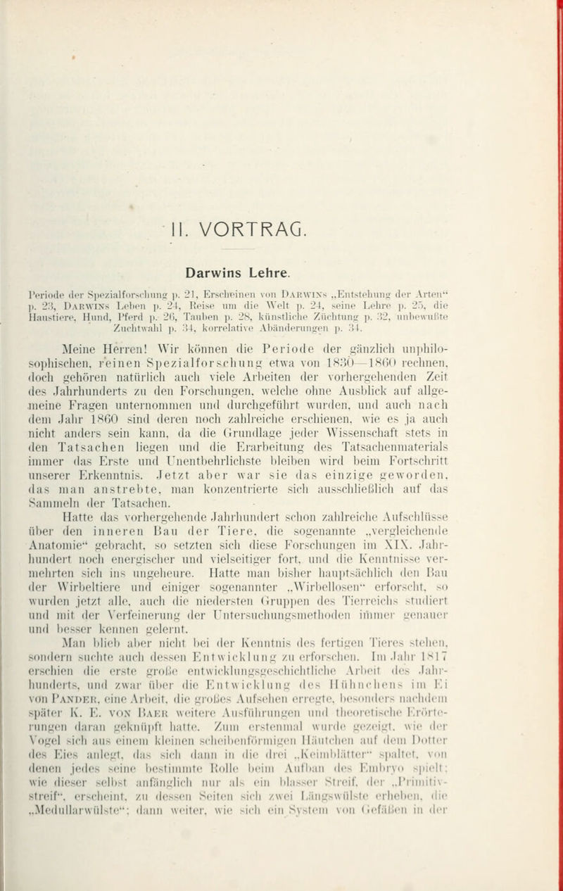 II. VORTRAG Darwins Lehre. TcriotU» (ItT SiiczialforMliiin.ü; p. 21, Krsclicincii von Darwins „Eiitstchunj'- der Arten' ]). 2'.'), Darwins Lohon jt. 24, Koise um die Welt p. 24, seine Lehre ]>. 25, die Haustiere, Hund, Pferd p. 2(), Tauben p. 2S, künstliclie Züchtunja: p. :52, unl)e\vußte Zuclitwalil p. i'il, korrelative Abänderungen p. !54. Meine Herren! Wir können die Periode der gänzlich uniiliilo- sojjhischen, reinen Spezialforsclinng etwa von 1H3Ö—IHOd redmen. doch gehören natürhch auch viele Arbeiten der vorhergehenden Zeit des Jahrhunderts zu den Forschungen, welche ohne Ausblick auf allge- meine Fragen unternonnnen und durchgeführt wurden, und auch nach dem Jahr 1H60 sind deren noch zahlreiche erschienen, wie es ja auch nicht andeis sein kann, da die (Grundlage jedei- Wissenschaft stets in den Tatsachen liegen und die Erarbeitung des Tatsachenmaterials immer das Erste und Unentbehrlichste Ideiben wird beim Fortschritt unserer P>kenntnis. Jetzt aber war sie das einzige geworden. das man anstrebte, man konzentrierte sich ausschließlich auf das Sammeln der Tatsachen. Hatte das vorhergehende Jahrhundert schon zahlreiche Aufschlüsse über den inneren Hau der Tiere, die sogenannte ..vergleichende Anatomie'' gebracht, so setzten sich diese Forschungen im XI\. Jahr- hundert noch enei'gischer und vielseitiger fort, und die Kenntnisse ver- mehrten sich ins ungeheure. Hatte man bisher haujjtsächlich den I5au der Wirbeltiere und einiger sogenannter ..Wirbellosen erforscht, x) wurden jetzt alle, auch die niedersten (irui)])en des Tierreichs studiert und mit der Verfeinerung der rntersuchungsmethodeu iihmer genauer und be.sser kennen gelernt. Man blieb aber nicht bei der Kenntnis des feitigeii Tieres stehen. sondern suchte auch dessen Entwicklung zu erfoischeu. Im .l;ilii- 1^17 erschien die erste grobe entwicklung.sgeschichtliche .Vrbeit do Jalii- hunderts. und zwai- üiier die Entwicklung (\c^ Hühnchen.^ iui Ei von Pander. eine Arbeit, die grobes Aufsehen erregte. besou(U'rs nachdem s])ätei- K. E. VON i)Ai',i{ weiteic Aiisfiihrungen und theoretische Er(irte- ruiigen daran geknüpft hatte. Ziiui ersteiiuiai wurde gezeigt, wie der Vogel sich aus eincüu kleinen scheibeidöruiigeu liäiitclieM auf dem Dotter des Eies anlegt, das sich dann in di<' drei „Keimbliitter s|ialtet. von denen jedes svluv bestimmte Holle l)eim Aufbau des EnduTo spielt: wie die.ser selb>t anfäiiglicli mir al> ein blasser Streif, dei- ..j'riuiiti\- streif. erscheint, zu de»en Seiten >\c\\ zwei Hängswülste erheben, die ..>H'(lnlliii\vül>te': dann weiter, wie -ich einS\>tein \on (ief;il,;en in der